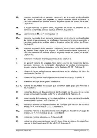 M1s       momento mayorado de un elemento comprimido, en el extremo en el cual actúa
          M1, debido a cargas que originan un desplazamiento lateral apreciable, y
          calculado mediante un análisis elástico de primer orden del pórtico, en N mm.
          Capítulo 10.

M2        el mayor momento (de primer orden) mayorado, en uno de los extremos de un
          elemento comprimido, siempre positivo, en N mm. Capítulo 10.

M2,min    valor mínimo de M2 , en N mm. Capítulo 10.

M2ns      momento mayorado de un elemento comprimido en el extremo en el cual actúa
          M2, debido a las cargas que no originan un desplazamiento lateral apreciable, y
          calculado mediante un análisis elástico de primer orden del pórtico, en N mm.
          Capítulo 10.

M2s       momento mayorado de un elemento comprimido en el extremo en el cual actúa
          M2, debido a las cargas que originan un desplazamiento lateral apreciable, y
          calculado mediante un análisis elástico de primer orden del pórtico, en N mm.
          Capítulo 10.

n         número de resultados de ensayos consecutivos. Capítulo 5.

n         en general número de unidades, tales como ensayos de resistencia, barras,
          alambres, cordones de pretensado, dispositivos de anclaje monocordones,
          anclajes o ramas de los conectores de corte. Capítulos 11, 18 y Apéndice D.

n         número de barras o alambres que se empalman o anclan a lo largo del plano de
          hendimiento. Capítulo 12.

n         número de dispositivos de anclajes monocordones en un grupo. Capítulo 18.

n         número de anclajes en un grupo. Apéndice D.

n1 y n2   número de resultados de ensayos que conforman cada grupo (no inferiores a
          10). Capítulo 5.

Nb        resistencia básica al desprendimiento del hormigón por tracción de un único
          anclaje en hormigón fisurado, en N. Ver el artículo D.5.2.2. Apéndice D.

Nc        esfuerzo axial de tracción en el hormigón debido a la carga permanente más la
          sobrecarga sin mayorar, en N. Capítulo 18.

Ncb       resistencia nominal al desprendimiento del hormigón por tracción de un único
          anclaje, en N. Ver el artículo D.5.2.1. Apéndice D.

Ncbg      resistencia nominal al desprendimiento del hormigón por tracción de un grupo de
          anclajes, en N. Ver el artículo D.5.2.1. Apéndice D.

Nn        resistencia nominal a tracción, en N. Apéndice D.

Np        resistencia al arrancamiento por tracción de un único anclaje en hormigón fisu-
          rado, en N. Ver los artículos D.5.3.4 y D.5.3.5. Apéndice D.



Reglamento CIRSOC 201                                                  Simbología General - 13
 