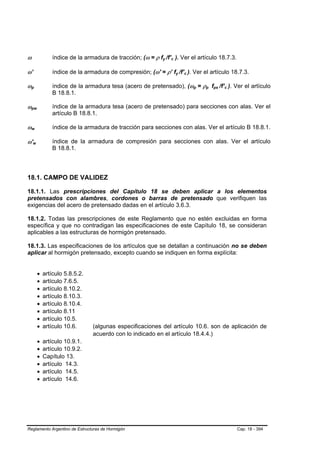 ω                                   índice de la armadura de tracción; (ω = ρ fy /f’c ). Ver el artículo 18.7.3.
                                                                                 B   B   B   B




ω’                                  índice de la armadura de compresión; (ω' = ρ’ fy /f’c ). Ver el artículo 18.7.3.
                                                                                                 B   B   B   B




ωp  B           B                   índice de la armadura tesa (acero de pretensado), (ωp = ρp fps /f’c ). Ver el artículo
                                                                                                                 B   B   B   B   B   B   B   B




                                    B 18.8.1.

ωpw B                   B
                                    índice de la armadura tesa (acero de pretensado) para secciones con alas. Ver el
                                    artículo B 18.8.1.

ωw  B       B                       índice de la armadura de tracción para secciones con alas. Ver el artículo B 18.8.1.

ω'w     B           B
                                    índice de la armadura de compresión para secciones con alas. Ver el artículo
                                    B 18.8.1.




18.1. CAMPO DE VALIDEZ

18.1.1. Las prescripciones del Capítulo 18 se deben aplicar a los elementos
pretensados con alambres, cordones o barras de pretensado que verifiquen las
exigencias del acero de pretensado dadas en el artículo 3.6.3.

18.1.2. Todas las prescripciones de este Reglamento que no estén excluidas en forma
específica y que no contradigan las especificaciones de este Capítulo 18, se consideran
aplicables a las estructuras de hormigón pretensado.

18.1.3. Las especificaciones de los artículos que se detallan a continuación no se deben
aplicar al hormigón pretensado, excepto cuando se indiquen en forma explícita:


                            •   artículo 5.8.5.2.
                            •   artículo 7.6.5.
                            •   artículo 8.10.2.
                            •   artículo 8.10.3.
                            •   artículo 8.10.4.
                            •   artículo 8.11
                            •   artículo 10.5.
                            •   artículo 10.6.      (algunas especificaciones del artículo 10.6. son de aplicación de
                                                    acuerdo con lo indicado en el artículo 18.4.4.)
                            •   artículo 10.9.1.
                            •   artículo 10.9.2.
                            •   Capítulo 13.
                            •   artículo 14.3.
                            •   artículo 14.5.
                            •   artículo 14.6.




Reglamento Argentino de Estructuras de Hormigón                                                                                                  Cap. 18 - 394
 