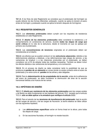 18.1.4. A los fines de este Reglamento se considera que el pretensado del hormigón se
puede obtener de dos formas diferentes: pretesado, cuando se aplica la tensión al acero
antes de hormigón y postesado cuando se aplica la tensión después de hormigonar.


18.2. REQUISITOS GENERALES

18.2.1. Los elementos pretensados deben cumplir con los requisitos de resistencia
establecidos en este Reglamento.

18.2.2. El diseño de los elementos pretensados debe considerar la resistencia y el
comportamiento en condiciones de servicio, durante todas las etapas de carga que
serán críticas en la vida de la estructura, desde el momento en que se aplique por
primera vez el pretensado.

18.2.3. Las concentraciones de tensiones originadas en el pretensado deben ser
considerarlas en el diseño.

18.2.4. Los efectos que se pueden producir en las estructuras adyacentes, debidos a las
deformaciones plásticas y elásticas, a las deformaciones bajo cargas de servicio, a las
variaciones de longitud, y a las rotaciones producidas por el pretensado, se deben
considerar con el fin de adoptar todas las medidas necesarias. También se deben incluir
los efectos debidos a las variaciones de temperatrua y a la contracción.

18.2.5. En el proceso de diseño se debe considerar tanto la posibilidad de que se
produzca el pandeo de un elemento en zonas donde no exista contacto entre el acero de
pretensado y la vaina como el pandeo de las almas y alas delgadas.

18.2.6. Para la determinación de las propiedades de la sección, antes de la adherencia
del acero de pretensado, se debe considerar la disminución del área de la sección
transversal debida a los huecos de las vainas.


18.3. HIPÓTESIS DE DISEÑO

18.3.1. El diseño por resistencia de los elementos pretensados para las cargas axiales
y de flexión se debe fundamentar en las hipótesis del artículo 10.2., excepto que el artículo
10.2.4. sólo se debe aplicar a la armadura que verifique el artículo 3.6.3.

18.3.2. Para el estudio de las tensiones de transferencia del pretensado, bajo la acción
de las cargas de servicio y de las cargas de fisuración, la teoría elástica se debe utilizar
con las siguientes hipótesis:


         Las deformaciones específicas varían en forma lineal en la altura, para todas
         las etapas de carga.

         En las secciones fisuradas, el hormigón no resiste tracción.




Reglamento CIRSOC 201                                                           Cap.18 - 395
 
