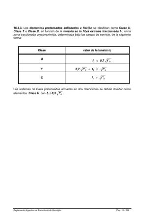 18.3.3. Los elementos pretensados solicitados a flexión se clasifican como Clase U,
Clase T o Clase C, en función de la tensión en la fibra extrema traccionada ft , en la        B   B




zona traccionada precomprimida, determinada bajo las cargas de servicio, de la siguiente
forma:



                        Clase                            valor de la tensión ft   B   B




                          U
                                                                ft ≤ 0 ,7       f'c

                           T                      0 ,7   f ' c < ft ≤    f 'c

                          C                                     ft >    f 'c


Los sistemas de losas pretensadas armadas en dos direcciones se deben diseñar como
elementos Clase U con ft ≤ 0 ,5 f ' c .




Reglamento Argentino de Estructuras de Hormigón                                           Cap. 18 - 396
 