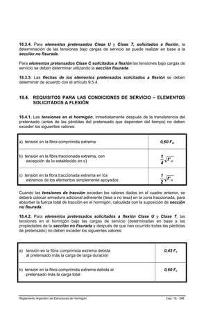 18.3.4. Para elementos pretensados Clase U y Clase T, solicitados a flexión, la
determinación de las tensiones bajo cargas de servicio se puede realizar en base a la
sección no fisurada.

Para elementos pretensados Clase C solicitados a flexión las tensiones bajo cargas de
servicio se deben determinar utilizando la sección fisurada.

18.3.5. Las flechas de los elementos pretensados solicitados a flexión se deben
determinar de acuerdo con el artículo 9.5.4.


18.4. REQUISITOS PARA LAS CONDICIONES DE SERVICIO – ELEMENTOS
      SOLICITADOS A FLEXIÓN


18.4.1. Las tensiones en el hormigón, inmediatamente después de la transferencia del
pretensado (antes de las pérdidas del pretensado que dependen del tiempo) no deben
exceder los siguientes valores:


a) tensión en la fibra comprimida extrema                                    0,60 f’ci
                                                                                    B    B




b) tensión en la fibra traccionada extrema, con                              1
    excepción de lo establecido en c)                                          f ' ci
                                                                             4

c) tensión en la fibra traccionada extrema en los                            1
    extremos de los elementos simplemente apoyados                             f ' ci
                                                                             2

Cuando las tensiones de tracción excedan los valores dados en el cuadro anterior, se
deberá colocar armadura adicional adherente (tesa o no tesa) en la zona traccionada, para
absorber la fuerza total de tracción en el hormigón, calculada con la suposición de sección
no fisurada.

18.4.2. Para elementos pretensados solicitados a flexión Clase U y Clase T, las
tensiones en el hormigón bajo las cargas de servicio (determinadas en base a las
propiedades de la sección no fisurada y después de que han ocurrido todas las pérdidas
de pretensado) no deben exceder los siguientes valores:



a) tensión en la fibra comprimida extrema debida                               0,45 f’c      B   B




   al pretensado más la carga de larga duración


b) tensión en la fibra comprimida extrema debida al                            0,60 f’c      B   B




    pretensado más la carga total




Reglamento Argentino de Estructuras de Hormigón                                 Cap. 18 - 398
 