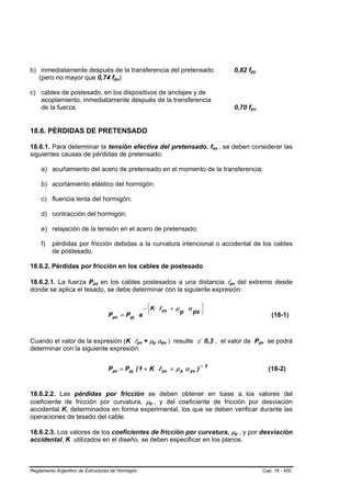 b) inmediatamente después de la transferencia del pretensado                                                        0,82 fpy    B   B




   (pero no mayor que 0,74 fpu)      B   B




c) cables de postesado, en los dispositivos de anclajes y de
   acoplamiento, inmediatamente después de la transferencia
   de la fuerza.                                                                                                    0,70 fpu    B       B




18.6. PÉRDIDAS DE PRETENSADO

18.6.1. Para determinar la tensión efectiva del pretensado, fse , se deben considerar las               B   B




siguientes causas de pérdidas de pretensado:

    a) acuñamiento del acero de pretensado en el momento de la transferencia;

    b) acortamiento elástico del hormigón;

    c) fluencia lenta del hormigón;

    d) contracción del hormigón;

    e) relajación de la tensión en el acero de pretensado;

    f)   pérdidas por fricción debidas a la curvatura intencional o accidental de los cables
         de postesado.

18.6.2. Pérdidas por fricción en los cables de postesado

18.6.2.1. La fuerza Ppx en los cables postesados a una distancia lpx del extremo desde
                           B   B                                                                                B   B




donde se aplica el tesado, se debe determinar con la siguiente expresión:

                                                           ⎛                                        ⎞
                                                          − ⎜ K l px + µ
                                                            ⎜                              α        ⎟
                                                                                                    ⎟
                                                                                       p       px
                                   Ppx = Ppj e             ⎝                                        ⎠
                                                                                                                                                     (18-1)



Cuando el valor de la expresión (K lpx + µp αpx ) resulte ≤ 0,3 , el valor de Ppx se podrá
                                                  B   B                B   B   B   B                                                        B   B




determinar con la siguiente expresión:


                                   Ppx = Ppj ( 1 + K l px + µ p α px ) − 1                                                                          (18-2)


18.6.2.2. Las pérdidas por fricción se deben obtener en base a los valores del
coeficiente de fricción por curvatura, µp , y del coeficiente de fricción por desviación
                                                               B   B




accidental K, determinados en forma experimental, los que se deben verificar durante las
operaciones de tesado del cable.

18.6.2.3. Los valores de los coeficientes de fricción por curvatura, µp , y por desviación                              B   B




accidental, K utilizados en el diseño, se deben especificar en los planos.



Reglamento Argentino de Estructuras de Hormigón                                                                                                 Cap. 18 - 400
 