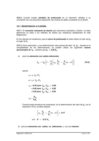 18.6.3. Cuando existan pérdidas de pretensado en un elemento, debidas a su
vinculación con una estructura adyacente, las mismas se deben considerar en el diseño.


18.7. RESISTENCIA A FLEXIÓN

18.7.1. El momento resistente de diseño para elementos solicitados a flexión, se debe
determinar en base a los métodos de diseño por resistencia establecidos en este
Reglamento.

En los cálculos de resistencia, para el acero de pretensado se debe utilizar el valor de fps              B   B




en lugar de fy .
             B   B




18.7.2. Como alternativa a una determinación más precisa del valor de fps , basada en la
                                                                                       B   B




compatibilidad de las deformaciones, se pueden utilizar los siguientes valores
aproximados de fps , siempre que fse ≥ 0,50 fpu .
                          B   B                 B   B       B   B




  a)   para los elementos con cables adherentes:

                                                ⎛     γp ⎡    f pu   d           ⎤⎞
                                    f ps = f pu ⎜ 1 −
                                                ⎜        ⎢ρ p      +    (ω − ω' )⎥ ⎟
                                                                                   ⎟                 (18-3)
                                                ⎝     β1 ⎣    f' c   dp          ⎦⎠


       siendo:

                     ω = ρ fy / f' c

                     ω' = ρ' f y / f ' c

                     γ p = 0 ,55 para f py / f pu ≥ 0 ,80
                         = 0 ,40 para f py / f pu ≥ 0 ,85
                         = 0 ,28 para f py / f pu ≥ 0 ,90

                              Aps
                     ρp =
                              bdp

       Cuando exista armadura de compresión, en la determinación del valor de fps con la         B   B




       expresión (18-3), se debe adoptar:

                                    ⎡    f pu   d           ⎤
                                    ⎢ρ p      +    (ω − ω' )⎥ ≥ 0 ,17
                                    ⎣    f' c   dp          ⎦

                          con d' ≤         0 ,15 d p


  b) para los elementos con cables no adherentes y con una relación


Reglamento CIRSOC 201                                                                          Cap.18 - 401
 