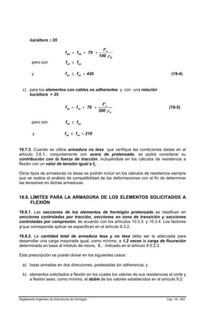 luz/altura ≤ 35:

                                                             f' c
                               f ps = f se + 70 +
                                                           100 ρ p
        pero con                f ps ≤ f py

        y                      f ps ≤ f se + 420                                     (18-4)


  c) para los elementos con cables no adherentes y con una relación
     luz/altura > 35:

                                                                   f' c
                               f ps = f se + 70 +                                  (18-5)
                                                           300 ρ p

        pero con                f ps ≤ f py

         y                     f ps ≤ f se + 210


18.7.3. Cuando se utilice armadura no tesa que verifique las condiciones dadas en el
artículo 3.6.1., conjuntamente con acero de pretensado, se podrá considerar su
contribución con la fuerza de tracción, incluyéndola en los cálculos de resistencia a
flexión con un valor de tensión igual a fy .       B   B




Otros tipos de armaduras no tesas se podrán incluir en los cálculos de resistencia siempre
que se realice el análisis de compatibilidad de las deformaciones con el fin de determinar
las tensiones en dichas armaduras.


18.8. LÍMITES PARA LA ARMADURA DE LOS ELEMENTOS SOLICITADOS A
      FLEXIÓN

18.8.1. Las secciones de los elementos de hormigón pretensado se clasifican en
secciones controladas por tracción, secciones en zona de transición y secciones
controladas por compresión, de acuerdo con los artículos 10.3.3. y 10.3.4. Los factores
φ que corresponda aplicar se especifican en el artículo 9.3.2.

18.8.2. La cantidad total de armadura tesa y no tesa debe ser la adecuada para
desarrollar una carga mayorada igual, como mínimo, a 1,2 veces la carga de fisuración
determinada en base al módulo de rotura, fr , indicado en el artículo 9.5.2.3.
                                                           B   B




Esta prescripción se puede obviar en los siguientes casos:

  a) losas armadas en dos direcciones, postesadas sin adherencia; y

  b) elementos solicitados a flexión en los cuales los valores de sus resistencias al corte y
     a flexión sean, como mínimo, el doble de los valores establecidos en el artículo 9.2.



Reglamento Argentino de Estructuras de Hormigón                                   Cap. 18 - 402
 