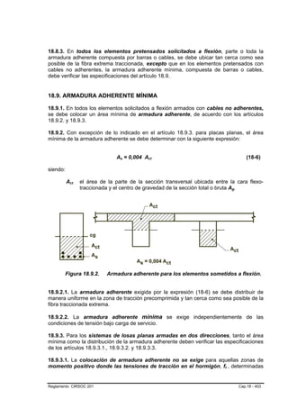 18.8.3. En todos los elementos pretensados solicitados a flexión, parte o toda la
armadura adherente compuesta por barras o cables, se debe ubicar tan cerca como sea
posible de la fibra extrema traccionada, excepto que en los elementos pretensados con
cables no adherentes, la armadura adherente mínima, compuesta de barras o cables,
debe verificar las especificaciones del artículo 18.9.


18.9. ARMADURA ADHERENTE MÍNIMA

18.9.1. En todos los elementos solicitados a flexión armados con cables no adherentes,
se debe colocar un área mínima de armadura adherente, de acuerdo con los artículos
18.9.2. y 18.9.3.

18.9.2. Con excepción de lo indicado en el artículo 18.9.3. para placas planas, el área
mínima de la armadura adherente se debe determinar con la siguiente expresión:


                                  As = 0,004 Act
                                    B   B      B   B                                              (18-6)

siendo:

          Act
           B    B   el área de la parte de la sección transversal ubicada entre la cara flexo-
                    traccionada y el centro de gravedad de la sección total o bruta Ag.
                                                                                      B   B




       Figura 18.9.2.         Armadura adherente para los elementos sometidos a flexión.


18.9.2.1. La armadura adherente exigida por la expresión (18-6) se debe distribuir de
manera uniforme en la zona de tracción precomprimida y tan cerca como sea posible de la
fibra traccionada extrema.

18.9.2.2. La armadura adherente mínima se exige independientemente de las
condiciones de tensión bajo carga de servicio.

18.9.3. Para los sistemas de losas planas armadas en dos direcciones, tanto el área
mínima como la distribución de la armadura adherente deben verificar las especificaciones
de los artículos 18.9.3.1., 18.9.3.2. y 18.9.3.3.

18.9.3.1. La colocación de armadura adherente no se exige para aquellas zonas de
momento positivo donde las tensiones de tracción en el hormigón, ft , determinadas
                                                                              B   B




Reglamento CIRSOC 201                                                                         Cap.18 - 403
 