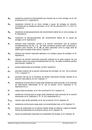 Npn         resistencia nominal al arrancamiento por tracción de un único anclaje, en N. Ver
            el artículo D.5.3.1. Apéndice D.

Nsa         resistencia nominal de un único anclaje o grupo de anclajes en tracción,
            controlada por la resistencia del acero, en N. Ver los artículos D.5.1.1 y D.5.1.2.
            Apéndice D.

Nsb         resistencia al descascaramiento del recubrimiento lateral de un único anclaje, en
            N. Apéndice D.

Nsbg        resistencia al descascaramiento del recubrimiento lateral de un grupo de
            anclajes, en N. Apéndice D.

Nu          esfuerzo axial mayorado, normal a la sección transversal, que se produce
            simultáneamente con Vu o Tu . Se debe considerar positivo para compresión y
            negativo para tracción, en N. (Nu se debe interpretar como la carga axial de
            diseño para el estado límite último). Capítulo 11.

Nua         esfuerzo de tracción mayorado aplicado a un anclaje o grupo de anclajes, en N.
            Apéndice D.

Nuc         esfuerzo de tracción horizontal mayorado aplicado en la parte superior de una
            ménsula corta y que actúa simultáneamente con Vu . Se debe considerar positivo
            para tracción. Capítulo 11.

p           presión lateral sobre el encofrado, en kPa. Capítulo 6.

pcp         perímetro exterior de la sección transversal de hormigón, en mm. Ver el artículo
            11.6.1. Capítulo 11.

ph          perímetro del eje de la armadura de torsión transversal cerrada ubicada en la
            posición más externa, en mm. Capítulo 11.

Pb          resistencia nominal para la carga axial (resistencia axial nominal), en la condición
            de deformación balanceada, en N. Ver el artículo 10.3.2. Capítulos 9, 10,
            Apéndices B y C.

Pc          carga crítica de pandeo, en N. Ver el artículo10.12.3. Capítulo 10.

Pn          resistencia nominal para la carga axial (resistencia axial nominal) de la sección
            transversal, en N. Capítulos 9, 10, 14, 22 y Apéndices B y C.

Pn,máx      máximo valor de Pn admisible, en N. Ver el artículo 10.3.6. Capítulo 10.

Po          resistencia nominal para carga axial, con excentricidad nula, en N. Capítulo 10.

Ppj         fuerza de pretensado en el extremo desde donde se efectúa o aplica el tesado,
            (fuerza de pretensado en el extremo activo), en N. Capítulo 18.

Ppu         fuerza de pretensado mayorada en el dispositivo de anclaje, en N. Capítulo 18.




Reglamento Argentino de Estructuras de Hormigón                             Simbología General - 14
 