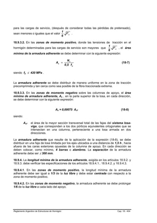 para las cargas de servicio, (después de considerar todas las pérdidas de pretensado),
                                    1
sean menores o iguales que el valor    f' c .
                                    6

18.9.3.2. En las zonas de momento positivo, donde las tensiones de tracción en el
                                                                     1
hormigón determinadas para las cargas de servicio son mayores que       f ' c , el área
                                                                     6
mínima de la armadura adherente se debe determinar con la siguiente expresión:

                                                                  Nc
                                              As =                                              (18-7)
                                                               0 ,5 f y

siendo fy ≤ 420 MPa .
           B       B




La armadura adherente se debe distribuir de manera uniforme en la zona de tracción
precomprimida y tan cerca como sea posible de la fibra traccionada extrema.

18.9.3.3. En las zonas de momento negativo sobre las columnas de apoyo, el área
mínima de armadura adherente, As , en la parte superior de la losa, en cada dirección,
                                                       B   B




se debe determinar con la siguiente expresión:


                                             As = 0,00075 Acf
                                               B   B                      B   B                (18-8)

siendo:

          Acf  B       B   el área de la mayor sección transversal total de las fajas del sistema losa-
                           viga, que corresponden a los dos pórticos equivalentes ortogonales que se
                           intersectan en una columna, perteneciente a una losa armada en dos
                           direcciones.

La armadura adherente que resulte de la aplicación de la expresión (18-8), se debe
distribuir en una faja de losa limitada por los ejes ubicados a una distancia de 1,5 h , hacia
afuera de las caras exteriores opuestas de la columna de apoyo. En cada dirección se
deben colocar, como mínimo, 4 barras o alambres. La separación de la armadura
adherente debe ser ≤ 300 mm.

18.9.4. La longitud mínima de la armadura adherente, exigida en los artículos 18.9.2. y
18.9.3. debe verificar las especificaciones de los artículos 18.9.4.1.. 18.9.4.2. y 18.9.4.3.

18.9.4.1. En las zonas de momento positivo, la longitud mínima de la armadura
adherente debe ser igual a 1/3 de la luz libre y debe estar centrada con respecto a la
zona de momento positivo.

18.9.4.2. En las zonas de momento negativo, la armadura adherente se debe prolongar
1/6 de la luz libre a cada lado del apoyo.




Reglamento Argentino de Estructuras de Hormigón                                             Cap. 18 - 404
 
