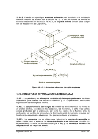 18.9.4.3. Cuando se especifique armadura adherente para contribuir a la resistencia
nominal a flexión, de acuerdo con el artículo 18.7.3., o para los valores de tensión de
tracción establecidos en el artículo 18.9.3.2., la longitud mínima también debe cumplir
con las disposiciones del Capítulo 12.




                        Figura 18.9.3.3. Armadura adherente para placas planas


18.10. ESTRUCTURAS ESTÁTICAMENTE INDETERMINADAS

18.10.1. Los pórticos y los elementos continuos de hormigón pretensado se deben
dimensionar para obtener una resistencia adecuada y un comportamiento satisfactorio
bajo la acción de las cargas de servicio.

18.10.2. El comportamiento bajo cargas de servicio se debe determinar por medio de
un análisis elástico, considerando las reacciones, los momentos, el corte y las fuerzas
axiales producidas por el pretensado, así como los efectos de la fluencia lenta, la
contracción, los cambios de temperatura, la deformación axial, la restricción impuesta por
los elementos estructurales adyacentes y los asentamientos de la fundación.

18.10.3. Los momentos que se utilicen para determinar la resistencia requerida se
deben obtener como la suma de los momentos debidos a las reacciones inducidas por
el pretensado (con un factor de mayoración igual a 1,0), y los momentos debidos a la
mayoración de las cargas de diseño.


Reglamento CIRSOC 201                                                            Cap.18 - 405
 