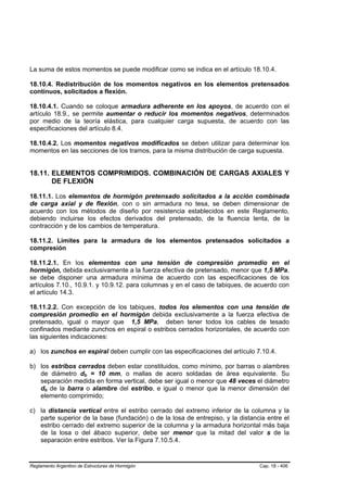 La suma de estos momentos se puede modificar como se indica en el artículo 18.10.4.

18.10.4. Redistribución de los momentos negativos en los elementos pretensados
continuos, solicitados a flexión.

18.10.4.1. Cuando se coloque armadura adherente en los apoyos, de acuerdo con el
artículo 18.9., se permite aumentar o reducir los momentos negativos, determinados
por medio de la teoría elástica, para cualquier carga supuesta, de acuerdo con las
especificaciones del artículo 8.4.

18.10.4.2. Los momentos negativos modificados se deben utilizar para determinar los
momentos en las secciones de los tramos, para la misma distribución de carga supuesta.


18.11. ELEMENTOS COMPRIMIDOS. COMBINACIÓN DE CARGAS AXIALES Y
       DE FLEXIÓN

18.11.1. Los elementos de hormigón pretensado solicitados a la acción combinada
de carga axial y de flexión, con o sin armadura no tesa, se deben dimensionar de
acuerdo con los métodos de diseño por resistencia establecidos en este Reglamento,
debiendo incluirse los efectos derivados del pretensado, de la fluencia lenta, de la
contracción y de los cambios de temperatura.

18.11.2. Límites para la armadura de los elementos pretensados solicitados a
compresión

18.11.2.1. En los elementos con una tensión de compresión promedio en el
hormigón, debida exclusivamente a la fuerza efectiva de pretensado, menor que 1,5 MPa,
se debe disponer una armadura mínima de acuerdo con las especificaciones de los
artículos 7.10., 10.9.1. y 10.9.12. para columnas y en el caso de tabiques, de acuerdo con
el artículo 14.3.

18.11.2.2. Con excepción de los tabiques, todos los elementos con una tensión de
compresión promedio en el hormigón debida exclusivamente a la fuerza efectiva de
pretensado, igual o mayor que 1,5 MPa, deben tener todos los cables de tesado
confinados mediante zunchos en espiral o estribos cerrados horizontales, de acuerdo con
las siguientes indicaciones:

a) los zunchos en espiral deben cumplir con las especificaciones del artículo 7.10.4.

b) los estribos cerrados deben estar constituidos, como mínimo, por barras o alambres
   de diámetro db = 10 mm, o mallas de acero soldadas de área equivalente. Su
                        B   B




   separación medida en forma vertical, debe ser igual o menor que 48 veces el diámetro
   db de la barra o alambre del estribo, e igual o menor que la menor dimensión del
      B   B




   elemento comprimido;

c) la distancia vertical entre el estribo cerrado del extremo inferior de la columna y la
   parte superior de la base (fundación) o de la losa de entrepiso, y la distancia entre el
   estribo cerrado del extremo superior de la columna y la armadura horizontal más baja
   de la losa o del ábaco superior, debe ser menor que la mitad del valor s de la
   separación entre estribos. Ver la Figura 7.10.5.4.


Reglamento Argentino de Estructuras de Hormigón                                 Cap. 18 - 406
 