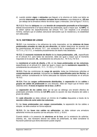 d) cuando existan vigas o ménsulas que lleguen a la columna en todos sus lados se
   permite interrumpir los estribos cerrados de la columna a una distancia s ≤ 80 mm
   por debajo de la armadura inferior de dichas vigas o ménsulas. (Ver la Figura 7.10.5.5.)

18.11.2.3. Para los tabiques con una tensión de compresión promedio en el hormigón,
debida exclusivamente a la fuerza efectiva de pretensado, igual o mayor que 1,5 MPa, no
se deben aplicar las especificaciones del artículo 14.3. con respecto a la armadura
mínima, siempre que el análisis estructural demuestre que la resistencia y la estabilidad
son adecuadas.


18.12. SISTEMAS DE LOSAS

18.12.1. Los momentos y los esfuerzos de corte mayorados, en los sistemas de losas
pretensadas armadas en más de una dirección, se deben determinar de acuerdo con
las prescripciones del artículo 13.7., con excepción de lo especificado en los artículos
13.7.7.4. y 13.7.7.5., o mediante procedimientos de diseño más detallados.

18.12.2. El momento resistente de diseño de las losas pretensadas, φ Mn , especificado
                                                                           B   B




en el artículo 9.3. para todas las secciones, debe ser igual o mayor que el momento
mayorado en la sección, Mu , considerando los artículos 9.2., 18.10.3 y 18.10.4.
                          B   B




La resistencia al corte de diseño, φ Vn, en las losas pretensadas en las columnas,
especificada en el artículo 9.3. debe ser igual o mayor que la resistencia requerida Vu,      B   B




considerando los artículos 9.2., 11.1., 11.12.2. y 11.12.6.2.

18.12.3. Para las condiciones de carga de servicio, todas las limitaciones referidas al
comportamiento en servicio, incluyendo los límites especificados para las flechas, se
deben verificar considerando en forma adecuada los factores enumerados en el artículo
18.10.2.

18.12.4. Para las cargas uniformemente distribuidas, la separación de los cables o
grupos de cables de pretensado en una dirección, debe ser mayor que el menor valor
obtenido entre 8 veces el espesor de la losa y 2,40 m.

La separación de los cables debe ser tal que se obtenga una tensión efectiva de
pretensado promedio mínima de 0,9 MPa sobre la sección de losa tributaria del cable o
grupo de cables.

En cada dirección se debe colocar un mínimo de 2 cables dispuestos a través de la
sección crítica de corte sobre las columnas.

En las losas pretensadas con cargas concentradas, la separación de los cables a
adoptar, se debe analizar en forma especial.

18.12.5. En las losas con cables no adherentes, se debe colocar una armadura
adherente mínima de acuerdo con los artículos 18.9.3. y 18.9.4.

Cuando debido a la presencia de aberturas en la losa, por la existencia de cañerías,
insertos, etc., sea necesario desviar los cables de pretensado, se debe considerar la
fisuración potencial que dicha desviación puede originar.



Reglamento CIRSOC 201                                                              Cap.18 - 407
 