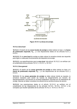 Figura 18.13.1.c) Zonas de anclaje.


18.13.2. Zona local

18.13.2.1. El diseño de las zonas locales de anclaje se debe realizar en base a la fuerza
de pretensado mayorada, Ppu , y a las disposiciones dadas en los artículos 9.2.5. y
                              B   B




9.3.2.5.

18.13.2.2. En la zona local de anclaje se debe colocar la armadura donde sea requerida
para lograr un adecuado funcionamiento del dispositivo de anclaje.

18.13.2.3. Las especificaciones para la zona local del artículo 18.13.2.2. se verifican con
el cumplimiento de los artículos 18.14.1. ó 18.15.1. y 18.15.2.

18.13.3. Zona general

18.13.3.1. El diseño de las zonas generales de anclaje se debe realizar en base a la
fuerza de pretensado mayorada, Ppu , y a las disposiciones de los artículos 9.2.5. y
                                      B   B




9.3.2.5.

18.13.3.2. En las zonas generales de anclaje se debe colocar donde se requiera, la
armadura necesaria para resistir las fuerzas de desgarramiento por tracción, de
descascaramiento y de tracción en el borde longitudinal, inducidas por los dispositivos de
anclaje. Además se deben considerar los efectos de los cambios bruscos de sección.

18.13.3.3. Las prescripciones dadas en el artículo 18.13.3.2. se verifican con el
cumplimiento de las disposiciones de los artículos 18.13.4., 18.13.5., 18.13.6. y los
conceptos que resulten aplicables de los artículos 18.14.2. ó 18.14.3. ó 18.15.3.




Reglamento CIRSOC 201                                                           Cap.18 - 409
 