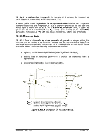 18.13.4.3. La resistencia a compresión del hormigón en el momento del postesado se
debe especificar en los planos y documentos de la obra.

A menos que se utilicen dispositivos de anclajes sobredimensionados para compensar
la menor resistencia a la compresión, o que el acero de pretensado se tese con una
fuerza igual o menor que el 50 % de la fuerza de pretensado final, el acero de
pretensado no se debe tesar hasta que f’ci alcance, como mínimo, el valor de 28 MPa
                                                B   B




para cables multicordón, ó 17,5 MPa para cables monocordón, o barra para pretensado.

18.13.5. Métodos de diseño

18.13.5.1. Para el diseño de las zonas generales de anclaje se pueden utilizar los
métodos que se detallan a continuación, siempre que los procedimientos específicos
utilizados den como resultado estimaciones de la resistencia que concuerden en forma
sustancial con los resultados de ensayos completos exhaustivos:


      a) equilibrio basado en el comportamiento plástico (modelos de bielas)

      b) análisis lineal de tensiones (incluyendo el análisis con elementos finitos o
         equivalente)

      c) ecuaciones simplificadas, cuando sean aplicables.




              Tdesg. = fuerza de desgarramiento por tracción
               B   B




              Tdesg. = distancia desde el baricentro de la fuerza Tdesg.
               B   B                                                B   B




                       hasta la mayor superficie de apoyo de anclaje

                       Figura 18.13.5.1. Ejemplo de un modelo de bielas.




Reglamento CIRSOC 201                                                          Cap.18 - 411
 