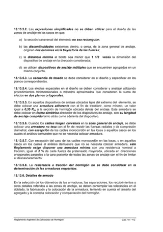 18.13.5.2. Las expresiones simplificadas no se deben utilizar para el diseño de las
zonas de anclaje en los casos en que:

    a) la sección transversal del elemento no sea rectangular;

    b) las discontinuidades existentes dentro, o cerca, de la zona general de anclaje,
       originen desviaciones en la trayectoria de las fuerzas;

    c) la distancia mínima al borde sea menor que 1 1/2            veces la dimensión del
       dispositivo de anclaje en la dirección considerada;

    d) se utilicen dispositivos de anclaje múltiples que se encuentren agrupados en un
       mismo conjunto.

18.13.5.3. La secuencia de tesado se debe considerar en el diseño y especificar en los
planos correspondientes.

18.13.5.4. Los efectos espaciales en el diseño se deben considerar y analizar utilizando
procedimientos tridimensionales o métodos aproximados que consideren la suma de
efectos en dos planos ortogonales.

18.13.5.5. En aquellos dispositivos de anclaje ubicados lejos del extremo del elemento, se
debe colocar una armadura adherente con el fin de transferir, como mínimo, un valor
igual a 0,35 Ppu a la sección de hormigón ubicada detrás del anclaje. Esta armadura se
                  B   B




debe colocar en forma simétrica alrededor de los dispositivos de anclaje, con su longitud
de anclaje completa tanto atrás como adelante del dispositivo.

18.13.5.6. Cuando los cables tengan curvatura en la zona general de anclaje, se debe
colocar una armadura no tesa con el fin de resistir las fuerzas radiales y de compresión
diametral, con excepción de los cables monocordón en las losas o aquellos casos en los
cuales el análisis demuestre que no se necesita colocar armadura.

18.13.5.7. Con excepción del caso de los cables monocordón en las losas, o en aquellos
casos en los cuales el análisis demuestre que no se necesita colocar armadura, este
Reglamento exige disponer una armadura mínima con una resistencia nominal a
tracción, igual al 2 % de cada fuerza de pretensado mayorada, ubicada en direcciones
ortogonales paralelas a la cara posterior de todas las zonas de anclaje con el fin de limitar
el descascaramiento.

18.13.5.8. La resistencia a tracción del hormigón no se debe considerar en la
determinación de las armaduras requeridas.

18.13.6. Detalles de armado

En la selección de los diámetros de las armaduras, las separaciones, los recubrimientos y
otros detalles referidos a las zonas de anclaje, se deben contemplar las tolerancias en el
doblado, la fabricación y la colocación de la armadura, teniendo en cuenta el tamaño del
agregado y la correcta colocación y compactación del hormigón.




Reglamento Argentino de Estructuras de Hormigón                                   Cap. 18 - 412
 