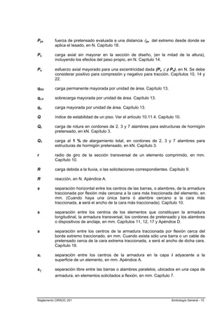 Ppx       fuerza de pretensado evaluada a una distancia lpx del extremo desde donde se
          aplica el tesado, en N. Capítulo 18.

Ps        carga axial sin mayorar en la sección de diseño, (en la mitad de la altura),
          incluyendo los efectos del peso propio, en N. Capítulo 14.

Pu        esfuerzo axial mayorado para una excentricidad dada (Pu ≤ φ Pn), en N. Se debe
          considerar positivo para compresión y negativo para tracción. Capítulos 10, 14 y
          22.

qDU       carga permanente mayorada por unidad de área. Capítulo 13.

qLU       sobrecarga mayorada por unidad de área. Capítulo 13.

qu        carga mayorada por unidad de área. Capítulo 13.

Q         índice de estabilidad de un piso. Ver el artículo 10.11.4. Capítulo 10.

Qt        carga de rotura en cordones de 2, 3 y 7 alambres para estructuras de hormigón
          pretensado, en kN. Capítulo 3.

Q1        carga al 1 % de alargamiento total, en cordones de 2, 3 y 7 alambres para
          estructuras de hormigón pretensado, en kN. Capítulo 3.

r         radio de giro de la sección transversal de un elemento comprimido, en mm.
          Capítulo 10.

R         carga debida a la lluvia, o las solicitaciones correspondientes. Capítulo 9.

R         reacción, en N. Apéndice A.

s         separación horizontal entre los centros de las barras, o alambres, de la armadura
          traccionada por flexión más cercana a la cara más traccionada del elemento, en
          mm. (Cuando haya una única barra ó alambre cercano a la cara más
          traccionada, s será el ancho de la cara más traccionada). Capítulo 10.

s         separación entre los centros de los elementos que constituyen la armadura
          longitudinal, la armadura transversal, los cordones de pretensado y los alambres
          o dispositivos de anclaje, en mm. Capítulos 11, 12, 17 y Apéndice D.

s         separación entre los centros de la armadura traccionada por flexión cerca del
          borde extremo traccionado, en mm. Cuando exista sólo una barra o un cable de
          pretensado cerca de la cara extrema traccionada, s será el ancho de dicha cara.
          Capítulo 18.

si        separación entre los centros de la armadura en la capa i adyacente a la
          superficie de un elemento, en mm. Apéndice A.

sl        separación libre entre las barras o alambres paralelos, ubicados en una capa de
          armadura, en elementos solicitados a flexión, en mm. Capítulo 7.




Reglamento CIRSOC 201                                                      Simbología General - 15
 