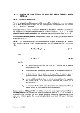 18.15.     DISEÑO DE LAS ZONAS DE ANCLAJE PARA CABLES MULTI-
           CORDÓN

18.15.1. Diseño de la zona local

Tanto los dispositivos básicos de anclaje para cables multicordón como la armadura
de la zona local deben cumplir con las prescripciones establecidas en los artículos
18.15.1.1 a 18.15.1.3. inclusive.

Los dispositivos de anclaje pueden ser dispositivos de anclaje estándar que satisfagan
los límites para la resistencia especificados en los artículos 18.15.1.1. a 18.15.1.3., o bien
dispositivos de anclaje especiales que satisfagan los requisitos del artículo 18.15.1.4.

Los dispositivos especiales de anclaje deben cumplir con los ensayos especificados en
el artículo 18.15.1.4.

18.15.1.1. La resistencia efectiva a la compresión en el apoyo de hormigón, fb , utilizada                   B   B




para el diseño, debe ser igual o menor que el valor dado por las expresiones (18-9) ó (18-
10).

                                                     f b ≤ 0 ,7 φ f ci
                                                                    '
                                                                           A / Ag                                    (18-9)


         pero

                                                     f b ≤ 2 ,25 φ fci
                                                                    '
                                                                                                                     (18-10)

         siendo:

                fb
                 B       B                   la carga máxima mayorada del cable, Pu , dividida por el área de
                                                                                          B   B




                                             asiento efectiva, Ab .B   B




                f´ci B               B       la resistencia a la compresión del hormigón en el momento del tesado.

                A                        el área máxima de la parte de la superficie de asiento que es
                                         geométricamente similar al área cargada y concéntrica con la misma.

                Ag       B       B           el área total (bruta) de la placa de asiento si se satisfacen los requisitos
                                             del artículo 18.15.1.2., o bien el área calculada de acuerdo con el
                                             artículo 18.15.1.3.

                Ab       B   B           el área neta efectiva de la placa de asiento calculada como el área Ag                 B




                                         menos el área de los orificios de la placa de asiento.
                                         B




Las expresiones (18-9) y (18-10) son válidas únicamente si se dispone una armadura en
la zona general que satisfaga las especificaciones del artículo 18.15.1.3. y cuando la
prolongación del hormigón a lo largo del eje del cable, delante del dispositivo de anclaje
sea, como mínimo, igual a dos veces la longitud de la zona local, definida en el artículo
18.15.1.2.




Reglamento CIRSOC 201                                                                                            Cap.18 - 415
 