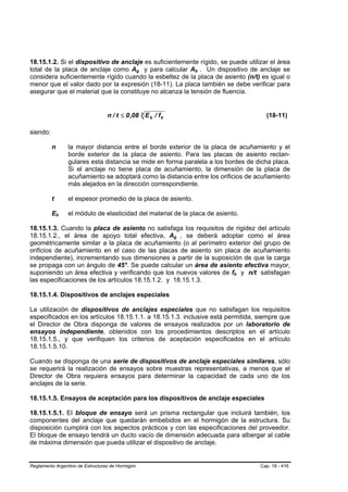 18.15.1.2. Si el dispositivo de anclaje es suficientemente rígido, se puede utilizar el área
total de la placa de anclaje como Ag y para calcular Ab . Un dispositivo de anclaje se
                                                  B   B                 B   B




considera suficientemente rígido cuando la esbeltez de la placa de asiento (n/t) es igual o
menor que el valor dado por la expresión (18-11). La placa también se debe verificar para
asegurar que el material que la constituye no alcanza la tensión de fluencia.


                                    n / t ≤ 0 ,08 3 E b / f b                              (18-11)

siendo:

          n           la mayor distancia entre el borde exterior de la placa de acuñamiento y el
                      borde exterior de la placa de asiento. Para las placas de asiento rectan-
                      gulares esta distancia se mide en forma paralela a los bordes de dicha placa.
                      Si el anclaje no tiene placa de acuñamiento, la dimensión de la placa de
                      acuñamiento se adoptará como la distancia entre los orificios de acuñamiento
                      más alejados en la dirección correspondiente.

          t           el espesor promedio de la placa de asiento.

          Eb  B   B   el módulo de elasticidad del material de la placa de asiento.

18.15.1.3. Cuando la placa de asiento no satisfaga los requisitos de rigidez del artículo
18.15.1.2., el área de apoyo total efectiva, Ag , se deberá adoptar como el área
                                                                B   B




geométricamente similar a la placa de acuñamiento (o al perímetro exterior del grupo de
orificios de acuñamiento en el caso de las placas de asiento sin placa de acuñamiento
independiente), incrementando sus dimensiones a partir de la suposición de que la carga
se propaga con un ángulo de 45°. Se puede calcular un área de asiento efectiva mayor,
suponiendo un área efectiva y verificando que los nuevos valores de fb y n/t satisfagan
                                                                                 B   B




las especificaciones de los artículos 18.15.1.2. y 18.15.1.3.

18.15.1.4. Dispositivos de anclajes especiales

La utilización de dispositivos de anclajes especiales que no satisfagan los requisitos
especificados en los artículos 18.15.1.1. a 18.15.1.3. inclusive está permitida, siempre que
el Director de Obra disponga de valores de ensayos realizados por un laboratorio de
ensayos independiente, obtenidos con los procedimientos descriptos en el artículo
18.15.1.5., y que verifiquen los criterios de aceptación especificados en el artículo
18.15.1.5.10.

Cuando se disponga de una serie de dispositivos de anclaje especiales similares, sólo
se requerirá la realización de ensayos sobre muestras representativas, a menos que el
Director de Obra requiera ensayos para determinar la capacidad de cada uno de los
anclajes de la serie.

18.15.1.5. Ensayos de aceptación para los dispositivos de anclaje especiales

18.15.1.5.1. El bloque de ensayo será un prisma rectangular que incluirá también, los
componentes del anclaje que quedarán embebidos en el hormigón de la estructura. Su
disposición cumplirá con los aspectos prácticos y con las especificaciones del proveedor.
El bloque de ensayo tendrá un ducto vacío de dimensión adecuada para albergar al cable
de máxima dimensión que pueda utilizar el dispositivo de anclaje.


Reglamento Argentino de Estructuras de Hormigón                                          Cap. 18 - 416
 