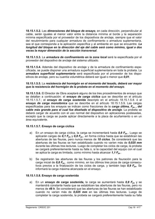 18.15.1.5.2. Las dimensiones del bloque de ensayo, en cada dirección, perpendicular al
cable, serán iguales al menor valor entre la distancia mínima al borde y la separación
mínima especificada por el proveedor de los dispositivos de anclaje, siempre que el valor
del recubrimiento para cualquier armadura de confinamiento o armadura suplementaria,
sea el que corresponda a la aplicación específica y al ambiente en que se encuentre. La
longitud del bloque en la dirección del eje del cable será como mínimo, igual a dos
veces la mayor dimensión de la sección transversal.

18.15.1.5.3. La armadura de confinamiento en la zona local será la especificada por el
proveedor del dispositivo de anclaje del sistema utilizado.

18.15.1.5.4. Además del dispositivo de anclaje y de la armadura de confinamiento espe-
cificada, se puede disponer una armadura superficial suplementaria en toda la probeta. La
armadura superficial suplementaria será especificada por el proveedor de los dispo-
sitivos de anclaje, pero su cuantía volumétrica deberá ser igual o menor que 0,01.

18.15.1.5.5. La resistencia del hormigón en el momento del tesado, deberá ser mayor
que la resistencia del hormigón de la probeta en el momento del ensayo.

18.15.1.5.6. El Director de Obra aceptará alguno de los tres procedimientos de ensayo que
se detallan a continuación: el ensayo de carga cíclica que se describe en el artículo
18.15.1.5.7.; el ensayo de carga sostenida descripto en el artículo 18.15.1.5.8. ó el
ensayo de carga monotónica que se describe en el artículo 18.15.1.5.9. Las cargas
especificadas para los ensayos se indican como fracciones de la carga última, Fpu , del         B           B




cable más grande para el cual fue diseñado el dispositivo de anclaje. La probeta se
deberá cargar de acuerdo con el uso normal del dispositivo en aplicaciones postesadas,
excepto que la carga se puede aplicar directamente a la placa de acuñamiento o en un
área equivalente.

18.15.1.5.7. Ensayo de carga cíclica

   a)   En un ensayo de carga cíclica, la carga se incrementará hasta 0,8 Fpu . Luego se
                                                                                 B   B




        aplicarán cargas de 0,1 Fpu y 0,8 Fpu , en forma cíclica hasta que se estabilicen las
                                     B   B   B   B




        aberturas de las fisuras, pero nunca menos de 10 ciclos. Se considerará que las
        aberturas de las fisuras se han estabilizado cuando no varíen más de 0,025 mm
        durante las últimas tres lecturas. Luego de completar los ciclos de carga, la probeta
        se cargará preferentemente hasta su falla o, si la capacidad del equipo con el cual
        se aplica la carga es limitada, como mínimo hasta alcanzar 1,1 Fpu .
                                                                         B   B




   b)   Se registrarán las aberturas de las fisuras y los patrones de fisuración para la
        carga inicial de 0,8 Fpu , como mínimo, en los últimos tres picos de carga consecu-
                             B   B




        tivos previos a la finalización de los ciclos de carga, y también bajo 0,9 Fpu. Se          B           B




        informará la carga máxima alcanzada en el ensayo.

18.15.1.5.8. Ensayo de carga sostenida

   a)   En un ensayo de carga sostenida, la carga se aumentará hasta 0,8 Fpu y se           B           B




        mantendrá constante hasta que se estabilicen las aberturas de las fisuras, pero no
        menos de 48 h. Se considerará que las aberturas de las fisuras se han estabilizado
        cuando no varíen más de 0,025 mm en las últimas tres lecturas. Luego de
        completar la carga sostenida, la probeta se cargará preferentemente hasta su falla



Reglamento CIRSOC 201                                                                    Cap.18 - 417
 