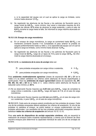 o, si la capacidad del equipo con el cual se aplica la carga es limitada, como
         mínimo hasta alcanzar 1,1 Fpu .                    B   B




   b)    Se registrarán las aberturas de las fisuras y los patrones de fisuración para la
         carga inicial de 0,8 Fpu , como mínimo, tres veces a intervalos mayores de 4 h,
                                        B           B




         durante las últimas 12 h antes de alcanzar la carga sostenida, y para el valor de
         0,9 Fpu durante la carga hasta la falla. Se informará la carga máxima alcanzada en
                B   B




         el ensayo.


18.15.1.5.9. Ensayo de carga monotónica

   a)    En un ensayo de carga monotónica, la carga se aumentará hasta 0,9 Fpu y se                                  B   B




         mantendrá constante durante 1 h. Completado el paso anterior la probeta se
         cargará preferentemente hasta su falla o, si la capacidad del equipo con el cual se
         aplica la carga es limitada, como mínimo hasta alcanzar 1,2 Fpu.                           B   B




   b)    Se registrarán las aberturas de las fisuras y los patrones de fisuración para la
         carga inicial de 0,9 Fpu luego de un lapso de 1 h y para la carga 1,0 Fpu. Se infor-
                                    B       B                                                               B    B




         mará la carga máxima alcanzada en el ensayo.


18.15.1.5.10. La resistencia de la zona de anclaje debe ser:


                    para probetas ensayadas con carga cíclica o sostenida,                                      > 1 Fpu      B




                    para probetas ensayadas con carga monotónica,                                               > 1,2 Fpu        B   B




Para ambientes moderadamente agresivos (clases de exposición A3, Q1 y C1 de la
Tabla 2.1) se deben satisfacer los criterios sobre aberturas de fisuras especificados a
continuación. Para los ambientes de mayor agresividad (clases de exposición CL, M1,
M2, M3, C2, Q2 y Q3 de la Tabla 2.1.) estos criterios sobre aberturas de fisuras se
reducirán como mínimo un 50 %.

(1) No se observarán fisuras mayores que 0,25 mm para 0,8 Fpu , luego de completar la
                                                                                    B           B




    carga cíclica o sostenida, o para 0,9 Fpu luego del lapso de 1 h, en el caso de carga
                                                                    B   B




    monotónica.

(2) No se observarán fisuras mayores que 0,4 mm para 0,9 Fpu , en el caso de carga cícli-
                                                                            B   B       B   B




    ca o sostenida, ni para 1,0 Fpu , en el caso de carga monotónica.
                                                B       B




18.15.1.5.11. Cada serie de ensayos estará constituida por tres probetas de ensayo. Cada
una de las probetas ensayadas deberá satisfacer los criterios de aceptación. Si una de las
probetas no satisface el ensayo, se podrá realizar un ensayo suplementario con tres
probetas adicionales. Los resultados de las tres probetas adicionales ensayadas deberán
satisfacer todos los criterios de aceptación del artículo 18.15.1.5.10.

Para una serie de dispositivos de anclaje especiales similares, sólo se requerirá la
realización de ensayos sobre muestras representativas, a menos que el Director de Obra
requiera ensayos para determinar la capacidad individual de cada uno de los anclajes de
la serie.


Reglamento Argentino de Estructuras de Hormigón                                                                 Cap. 18 - 418
 