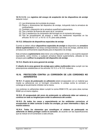18.15.1.5.12. Los registros del ensayo de aceptación de los dispositivos de anclaje
deberán incluir:

    (1) Las dimensiones de la probeta de ensayo.
    (2) Planos y dimensiones del dispositivo de anclaje, incluyendo toda la armadura de
        confinamiento.
    (3) Cantidad y disposición de la armadura superficial suplementaria.
    (4) Tipo y tensión de fluencia del acero de la armadura.
    (5) Tipo y resistencia a la compresión del hormigón en el momento del ensayo.
    (6) Tipo de procedimiento de ensayo y todas las mediciones requeridas en los
        artículos 18.15.1.5.7. a 18.15.1.5.10. para cada probeta.

18.15.2. Utilización de dispositivos especiales de anclaje

Cuando se deban utilizar dispositivos especiales de anclaje se dispondrá una armadura
lateral suplementaria en las áreas correspondientes a las zonas de anclaje, además de la
armadura de confinamiento especificada para el dispositivo de anclaje.

Esta armadura suplementaria debe tener una configuración similar y una cuantía espacial
equivalente, como mínimo, a cualquier armadura lateral suplementaria, utilizada en los
ensayos para calificar la aceptación del dispositivo de anclaje.

18.15.3. Diseño de la zona general de anclaje

El diseño de la zona general de anclaje para cables multicordón debe cumplir con las
prescripciones establecidas en los artículos 18.13.3. a 18.13.5. inclusive.


18.16.    PROTECCIÓN CONTRA LA CORROSIÓN DE LOS CORDONES NO
          ADHERENTES

18.16.1. El acero de pretensado no adherente estará encapsulado con un material que
impida su adherencia con el hormigón circundante, lo proteja contra la corrosión y
contenga al recubrimiento inhibidor de la misma.

Los cordones no adherentes deben cumplir la norma IRAM 5170, así como otras normas
IRAM con el mismo objetivo.

18.16.2. El encapsulado del acero de pretensado no adherente debe ser estanco y
continuo en toda su longitud para evitar la adherencia del cordón.

18.16.3. En todos los casos y especialmente en los ambientes corrosivos, el
encapsulado se debe conectar a todos los anclajes, ya sean intermedios o fijos, de
manera estanca.

18.16.4. Todos los elementos que constituyen el sistema de pretensado no
adherente se deben proteger contra la corrosión, de acuerdo con las especificaciones
que se indican en el Comentario a este artículo.




Reglamento CIRSOC 201                                                        Cap.18 - 419
 