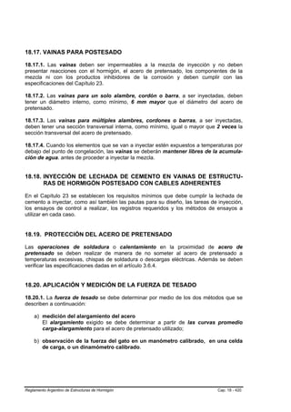 18.17. VAINAS PARA POSTESADO

18.17.1. Las vainas deben ser impermeables a la mezcla de inyección y no deben
presentar reacciones con el hormigón, el acero de pretensado, los componentes de la
mezcla ni con los productos inhibidores de la corrosión y deben cumplir con las
especificaciones del Capítulo 23.

18.17.2. Las vainas para un solo alambre, cordón o barra, a ser inyectadas, deben
tener un diámetro interno, como mínimo, 6 mm mayor que el diámetro del acero de
pretensado.

18.17.3. Las vainas para múltiples alambres, cordones o barras, a ser inyectadas,
deben tener una sección transversal interna, como mínimo, igual o mayor que 2 veces la
sección transversal del acero de pretensado.

18.17.4. Cuando los elementos que se van a inyectar estén expuestos a temperaturas por
debajo del punto de congelación, las vainas se deberán mantener libres de la acumula-
ción de agua. antes de proceder a inyectar la mezcla.


18.18. INYECCIÓN DE LECHADA DE CEMENTO EN VAINAS DE ESTRUCTU-
       RAS DE HORMIGÓN POSTESADO CON CABLES ADHERENTES

En el Capítulo 23 se establecen los requisitos mínimos que debe cumplir la lechada de
cemento a inyectar, como así también las pautas para su diseño, las tareas de inyección,
los ensayos de control a realizar, los registros requeridos y los métodos de ensayos a
utilizar en cada caso.


18.19. PROTECCIÓN DEL ACERO DE PRETENSADO

Las operaciones de soldadura o calentamiento en la proximidad de acero de
pretensado se deben realizar de manera de no someter al acero de pretensado a
temperaturas excesivas, chispas de soldadura o descargas eléctricas. Además se deben
verificar las especificaciones dadas en el artículo 3.6.4.


18.20. APLICACIÓN Y MEDICIÓN DE LA FUERZA DE TESADO

18.20.1. La fuerza de tesado se debe determinar por medio de los dos métodos que se
describen a continuación:

    a) medición del alargamiento del acero
       El alargamiento exigido se debe determinar a partir de las curvas promedio
       carga-alargamiento para el acero de pretensado utilizado;

    b) observación de la fuerza del gato en un manómetro calibrado, en una celda
       de carga, o un dinamómetro calibrado.




Reglamento Argentino de Estructuras de Hormigón                              Cap. 18 - 420
 