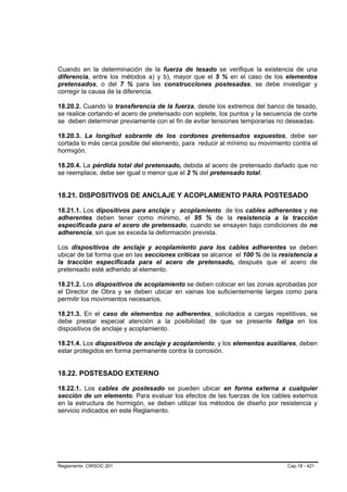 Cuando en la determinación de la fuerza de tesado se verifique la existencia de una
diferencia, entre los métodos a) y b), mayor que el 5 % en el caso de los elementos
pretensados, o del 7 % para las construcciones postesadas, se debe investigar y
corregir la causa de la diferencia.

18.20.2. Cuando la transferencia de la fuerza, desde los extremos del banco de tesado,
se realice cortando el acero de pretensado con soplete, los puntos y la secuencia de corte
se deben determinar previamente con el fin de evitar tensiones temporarias no deseadas.

18.20.3. La longitud sobrante de los cordones pretensados expuestos, debe ser
cortada lo más cerca posible del elemento, para reducir al mínimo su movimiento contra el
hormigón.

18.20.4. La pérdida total del pretensado, debida al acero de pretensado dañado que no
se reemplace, debe ser igual o menor que el 2 % del pretensado total.


18.21. DISPOSITIVOS DE ANCLAJE Y ACOPLAMIENTO PARA POSTESADO

18.21.1. Los dipositivos para anclaje y acoplamiento de los cables adherentes y no
adherentes deben tener como mínimo, el 95 % de la resistencia a la tracción
especificada para el acero de pretensado, cuando se ensayen bajo condiciones de no
adherencia, sin que se exceda la deformación prevista.

Los dispositivos de anclaje y acoplamiento para los cables adherentes se deben
ubicar de tal forma que en las secciones críticas se alcance el 100 % de la resistencia a
la tracción especificada para el acero de pretensado, después que el acero de
pretensado esté adherido al elemento.

18.21.2. Los dispositivos de acoplamiento se deben colocar en las zonas aprobadas por
el Director de Obra y se deben ubicar en vainas los suficientemente largas como para
permitir los movimientos necesarios.

18.21.3. En el caso de elementos no adherentes, solicitados a cargas repetitivas, se
debe prestar especial atención a la posibilidad de que se presente fatiga en los
dispositivos de anclaje y acoplamiento.

18.21.4. Los dispositivos de anclaje y acoplamiento, y los elementos auxiliares, deben
estar protegidos en forma permanente contra la corrosión.


18.22. POSTESADO EXTERNO

18.22.1. Los cables de postesado se pueden ubicar en forma externa a cualquier
sección de un elemento. Para evaluar los efectos de las fuerzas de los cables externos
en la estructura de hormigón, se deben utilizar los métodos de diseño por resistencia y
servicio indicados en este Reglamento.




Reglamento CIRSOC 201                                                          Cap.18 - 421
 