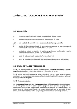 CAPÍTULO 19. CÁSCARAS Y PLACAS PLEGADAS




19.0. SIMBOLOGÍA


Ec           B           B       módulo de elasticidad del hormigón, en MPa (ver el artículo 8.5.1.).

f'c      B                   B   resistencia especificada a la compresión del hormigón, en MPa.

                     f' c        raíz cuadrada de la resistencia a la compresión del hormigón, en MPa.

fy
 B                   B           tensión de fluencia especificada de la armadura longitudinal no tesa (corresponde
                                 al límite de fluencia de la norma IRAM-IAS), en MPa.

ld   B           B
                                 longitud de anclaje en tracción de las barras y alambres conformados y de los
                                 cordones de pretensado, en mm. Ver el Capítulo 12.

φ                                factor de reducción de la resistencia. Ver el artículo 9.3.

λ                                factor de modificación relacionado con la densidad (peso unitario) del hormigón.



19.1. CAMPO DE VALIDEZ Y DEFINICIONES

19.1.1. Las prescripciones del Capítulo 19 se aplican a cáscaras delgadas y a placas
plegadas de hormigón, incluyendo nervaduras y elementos de borde.

19.1.2. Todas las prescripciones de este Reglamento que no estén específicamente
excluidas ni en contraposición con las especificaciones del Capítulo 19, se deben aplicar al
diseño de cáscaras delgadas.

19.1.3. Cáscaras delgadas

Las cáscaras delgadas son estructuras espaciales tridimensionales, constituidas por
una o más placas curvas o placas planas plegadas, cuyo espesor es pequeño en
comparación con sus otras dimensiones. Las cáscaras delgadas se caracterizan por su
comportamiento tridimensional frente a la carga, determinado por la geometría de sus
formas, por la manera en que están apoyadas y por la naturaleza de la carga aplicada.




Reglamento CIRSOC 201                                                                                    Cap.19 - 423
 