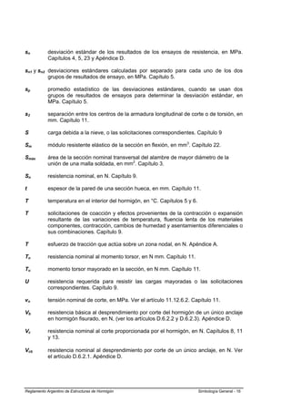 sn          desviación estándar de los resultados de los ensayos de resistencia, en MPa.
            Capítulos 4, 5, 23 y Apéndice D.

sn1 y sn2 desviaciones estándares calculadas por separado para cada uno de los dos
          grupos de resultados de ensayo, en MPa. Capítulo 5.

sp          promedio estadístico de las desviaciones estándares, cuando se usan dos
            grupos de resultados de ensayos para determinar la desviación estándar, en
            MPa. Capítulo 5.

s2          separación entre los centros de la armadura longitudinal de corte o de torsión, en
            mm. Capítulo 11.

S           carga debida a la nieve, o las solicitaciones correspondientes. Capítulo 9

Sm          módulo resistente elástico de la sección en flexión, en mm3. Capítulo 22.

Smáx        área de la sección nominal transversal del alambre de mayor diámetro de la
            unión de una malla soldada, en mm2. Capítulo 3.

Sn          resistencia nominal, en N. Capítulo 9.

t           espesor de la pared de una sección hueca, en mm. Capítulo 11.

T           temperatura en el interior del hormigón, en °C. Capítulos 5 y 6.

T           solicitaciones de coacción y efectos provenientes de la contracción o expansión
            resultante de las variaciones de temperatura, fluencia lenta de los materiales
            componentes, contracción, cambios de humedad y asentamientos diferenciales o
            sus combinaciones. Capítulo 9.

T           esfuerzo de tracción que actúa sobre un zona nodal, en N. Apéndice A.

Tn          resistencia nominal al momento torsor, en N mm. Capítulo 11.

Tu          momento torsor mayorado en la sección, en N mm. Capítulo 11.

U           resistencia requerida para resistir las cargas mayoradas o las solicitaciones
            correspondientes. Capítulo 9.

vn          tensión nominal de corte, en MPa. Ver el artículo 11.12.6.2. Capítulo 11.

Vb          resistencia básica al desprendimiento por corte del hormigón de un único anclaje
            en hormigón fisurado, en N, (ver los artículos D.6.2.2 y D.6.2.3). Apéndice D.

Vc          resistencia nominal al corte proporcionada por el hormigón, en N. Capítulos 8, 11
            y 13.

Vcb         resistencia nominal al desprendimiento por corte de un único anclaje, en N. Ver
            el artículo D.6.2.1. Apéndice D.




Reglamento Argentino de Estructuras de Hormigón                                Simbología General - 16
 