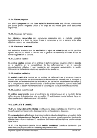 19.1.4. Placas plegadas

Las placas plegadas son una clase especial de estructuras tipo cáscara, constituidas
por placas planas delgadas unidas a lo largo de sus bordes para crear estructuras
espaciales.


19.1.5. Cáscaras nervuradas

Las cáscaras nervuradas son estructuras espaciales con el material colocado
principalmente a lo largo de ciertas líneas o nervaduras, y con el espacio entre ellas
abierto o cubierto por losas delgadas.

19.1.6. Elementos auxiliares

Los elementos auxiliares son las nervaduras o vigas de borde que se utilizan para dar
rigidez, reforzar y/o apoyar la cáscara. Por lo general los elementos auxiliares actúan en
forma conjunta con la cáscara.

19.1.7. Análisis elástico

El análisis elástico consiste en un análisis de deformaciones y esfuerzos internos basado
en el equilibrio, en la compatibilidad de las deformaciones y en el supuesto
comportamiento elástico, y que representa, con adecuada aproximación, la acción
tridimensional de la cáscara junto con sus elementos auxiliares.

19.1.8. Análisis inelástico

El análisis inelástico consiste en un análisis de deformaciones y esfuerzos internos
basado en el equilibrio, en relaciones tensión-deformación no lineales para el hormigón y
la armadura, en la consideración de la fisuración, en los efectos dependientes del tiempo y
en la compatibilidad de las deformaciones. El análisis debe representar, con una adecuada
aproximación, la acción tridimensional de la cáscara junto con sus elementos auxiliares.

19.1.9. Análisis experimental

El análisis experimental es un procedimiento de análisis basado en la medición de las
deformaciones de la estructura o de su modelo. El análisis experimental se basa tanto en
el comportamiento elástico como en el inelástico.


19.2. ANÁLISIS Y DISEÑO

19.2.1. El comportamiento elástico constituye una base aceptada para determinar tanto
los esfuerzos internos como los desplazamientos en las cáscaras delgadas.

El comportamiento elástico se determina mediante cálculos basados en un análisis de la
estructura de hormigón no fisurada, en la que se supone que el material es linealmente
elástico, homogéneo e isótropo. El coeficiente de Poisson del hormigón se puede suponer
igual a cero.

19.2.2. Este Reglamento permite utilizar análisis inelásticos cuando se demuestre que
estos métodos proporcionan una base segura para el diseño.
Reglamento Argentino de Estructuras de Hormigón                                 Cap. 19 - 424
 