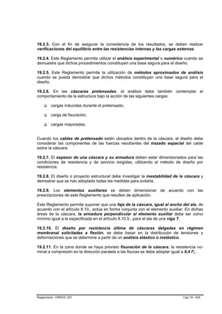 19.2.3. Con el fin de asegurar la consistencia de los resultados, se deben realizar
verificaciones del equilibrio entre las resistencias internas y las cargas externas.

19.2.4. Este Reglamento permite utilizar el análisis experimental o numérico cuando se
demuestre que dichos procedimientos constituyen una base segura para el diseño.

19.2.5. Este Reglamento permite la utilización de métodos aproximados de análisis
cuando se pueda demostrar que dichos métodos constituyen una base segura para el
diseño.

19.2.6. En las cáscaras pretensadas, el análisis debe también contemplar el
comportamiento de la estructura bajo la acción de las siguientes cargas:

        cargas inducidas durante el pretensado;

        carga de fisuración,

        cargas mayoradas.


Cuando los cables de pretensado estén ubicados dentro de la cáscara, el diseño debe
considerar las componentes de las fuerzas resultantes del trazado espacial del cable
sobre la cáscara.

19.2.7. El espesor de una cáscara y su armadura deben estar dimensionados para las
condiciones de resistencia y de servicio exigidas, utilizando el método de diseño por
resistencia.

19.2.8. El diseño o proyecto estructural debe investigar la inestabilidad de la cáscara y
demostrar que se han adoptado todas las medidas para evitarla.

19.2.9. Los elementos auxiliares se deben dimensionar de acuerdo con las
prescripciones de este Reglamento que resulten de aplicación.

Este Reglamento permite suponer que una faja de la cáscara, igual al ancho del ala, de
acuerdo con el artículo 8.10., actúa en forma conjunta con el elemento auxiliar. En dichas
áreas de la cáscara, la armadura perpendicular al elemento auxiliar debe ser como
mínimo igual a la especificada en el artículo 8.10.5., para el ala de una viga T.

19.2.10. El diseño por resistencia última de cáscaras delgadas en régimen
membranal solicitadas a flexión, se debe basar en la distribución de tensiones y
deformaciones que se determine a partir de un análisis elástico o inelástico.

19.2.11. En la zona donde se haya previsto fisuración de la cáscara, la resistencia no-
minal a compresión en la dirección paralela a las fisuras se debe adoptar igual a 0,4 f'c .
                                                                                       B   B




Reglamento CIRSOC 201                                                           Cap.19 - 425
 