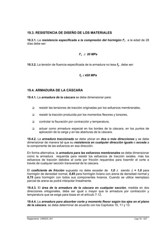 19.3. RESISTENCIA DE DISEÑO DE LOS MATERIALES

19.3.1. La resistencia especificada a la compresión del hormigón f’c a la edad de 28
                                                                             B   B




días debe ser:


                                       f’c ≥ 20 MPa
                                            B       B




19.3.2. La tensión de fluencia especificada de la armadura no tesa fy , debe ser:
                                                                     B   B




                                       fy ≤ 420 MPa
                                        B       B




19.4. ARMADURA DE LA CÁSCARA

19.4.1. La armadura de la cáscara se debe dimensionar para:


         resistir las tensiones de tracción originadas por los esfuerzos membranales,

         resistir la tracción producida por los momentos flexores y torsores,

         controlar la fisuración por contracción y temperatura,

         actuar como armadura especial en los bordes de la cáscara, en los puntos de
         aplicación de la carga y en las aberturas de la cáscara.

19.4.2. La armadura traccionada se debe ubicar en dos o más direcciones y se debe
dimensionar de manera tal que su resistencia en cualquier dirección iguale o exceda a
la componente de las esfuerzos en esa dirección.

En forma alternativa, la armadura para las esfuerzos membranales se debe dimensionar
como la armadura requerida para resistir los esfuerzos de tracción axiales, más los
esfuerzos de tracción debidos al corte por fricción requeridos para trasmitir el corte a
través de cualquier sección transversal de la cáscara.

El coeficiente de fricción supuesto no debe exceder de 1,0 λ siendo λ = 1,0 para
hormigón de densidad normal, 0,85 para hormigón liviano con arena de densidad normal y
0,75 para hormigón con todos sus componentes livianos. Cuando se utilice reemplazo
parcial de arena se podrá interpolar linealmente.

19.4.3. El área de la armadura de la cáscara en cualquier sección, medida en dos
direcciones ortogonales, debe ser igual o mayor que la armadura por contracción y
temperatura que se exige para losas en el artículo 7.12.

19.4.4. La armadura para absorber corte y momento flexor según los ejes en el plano
de la cáscara, se debe determinar de acuerdo con los Capítulos 10, 11 y 13.



Reglamento CIRSOC 201                                                                Cap.19 - 427
 