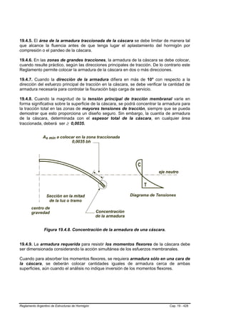 19.4.5. El área de la armadura traccionada de la cáscara se debe limitar de manera tal
que alcance la fluencia antes de que tenga lugar el aplastamiento del hormigón por
compresión o el pandeo de la cáscara.

19.4.6. En las zonas de grandes tracciones, la armadura de la cáscara se debe colocar,
cuando resulte práctico, según las direcciones principales de tracción. De lo contrario este
Reglamento permite colocar la armadura de la cáscara en dos o más direcciones.

19.4.7. Cuando la dirección de la armadura difiera en más de 10° con respecto a la
dirección del esfuerzo principal de tracción en la cáscara, se debe verificar la cantidad de
armadura necesaria para controlar la fisuración bajo carga de servicio.

19.4.8. Cuando la magnitud de la tensión principal de tracción membranal varíe en
forma significativa sobre la superficie de la cáscara, se podrá concentrar la armadura para
la tracción total en las zonas de mayores tensiones de tracción, siempre que se pueda
demostrar que esto proporciona un diseño seguro. Sin embargo, la cuantía de armadura
de la cáscara, determinada con el espesor total de la cáscara, en cualquier área
traccionada, deberá ser ≥ 0,0035.




                Figura 19.4.8. Concentración de la armadura de una cáscara.


19.4.9. La armadura requerida para resistir los momentos flexores de la cáscara debe
ser dimensionada considerando la acción simultánea de los esfuerzos membranales.

Cuando para absorber los momentos flexores, se requiera armadura sólo en una cara de
la cáscara, se deberán colocar cantidades iguales de armadura cerca de ambas
superficies, aún cuando el análisis no indique inversión de los momentos flexores.




Reglamento Argentino de Estructuras de Hormigón                                  Cap. 19 - 428
 