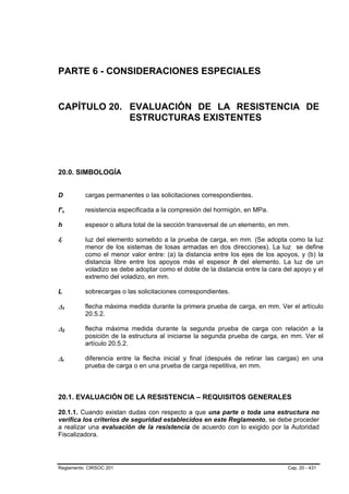 PARTE 6 - CONSIDERACIONES ESPECIALES


CAPÍTULO 20. EVALUACIÓN DE LA RESISTENCIA DE
             ESTRUCTURAS EXISTENTES




20.0. SIMBOLOGÍA


D                                cargas permanentes o las solicitaciones correspondientes.

f’c      B                   B   resistencia especificada a la compresión del hormigón, en MPa.

h                                espesor o altura total de la sección transversal de un elemento, en mm.

lt
 B   B                           luz del elemento sometido a la prueba de carga, en mm. (Se adopta como la luz
                                 menor de los sistemas de losas armadas en dos direcciones). La luz se define
                                 como el menor valor entre: (a) la distancia entre los ejes de los apoyos, y (b) la
                                 distancia libre entre los apoyos más el espesor h del elemento. La luz de un
                                 voladizo se debe adoptar como el doble de la distancia entre la cara del apoyo y el
                                 extremo del voladizo, en mm.

L        B       B               sobrecargas o las solicitaciones correspondientes.

∆1           B           B
                                 flecha máxima medida durante la primera prueba de carga, en mm. Ver el artículo
                                 20.5.2.

∆2           B           B
                                 flecha máxima medida durante la segunda prueba de carga con relación a la
                                 posición de la estructura al iniciarse la segunda prueba de carga, en mm. Ver el
                                 artículo 20.5.2.

∆r           B       B
                                 diferencia entre la flecha inicial y final (después de retirar las cargas) en una
                                 prueba de carga o en una prueba de carga repetitiva, en mm.



20.1. EVALUACIÓN DE LA RESISTENCIA – REQUISITOS GENERALES

20.1.1. Cuando existan dudas con respecto a que una parte o toda una estructura no
verifica los criterios de seguridad establecidos en este Reglamento, se debe proceder
a realizar una evaluación de la resistencia de acuerdo con lo exigido por la Autoridad
Fiscalizadora.




Reglamento CIRSOC 201                                                                                  Cap. 20 - 431
 