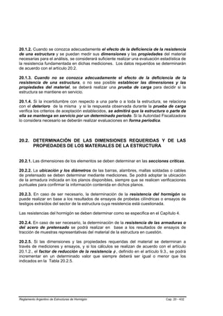 20.1.2. Cuando se conozca adecuadamente el efecto de la deficiencia de la resistencia
de una estructura y se puedan medir sus dimensiones y las propiedades del material
necesarias para el análisis, se considerará suficiente realizar una evaluación estadística de
la resistencia fundamentada en dichas mediciones. Los datos requeridos se determinarán
de acuerdo con el artículo 20.2.

20.1.3. Cuando no se conozca adecuadamente el efecto de la deficiencia de la
resistencia de una estructura, o no sea posible establecer las dimensiones y las
propiedades del material, se deberá realizar una prueba de carga para decidir si la
estructura se mantiene en servicio.

20.1.4. Si la incertidumbre con respecto a una parte o a toda la estructura, se relaciona
con el deterioro de la misma y si la respuesta observada durante la prueba de carga
verifica los criterios de aceptación establecidos, se admitirá que la estructura o parte de
ella se mantenga en servicio por un determinado período. Si la Autoridad Fiscalizadora
lo considera necesario se deberán realizar evaluaciones en forma períodica.



20.2. DETERMINACIÓN DE LAS DIMENSIONES REQUERIDAS Y DE LAS
      PROPIEDADES DE LOS MATERIALES DE LA ESTRUCTURA


20.2.1. Las dimensiones de los elementos se deben determinar en las secciones críticas.

20.2.2. La ubicación y los diámetros de las barras, alambres, mallas soldadas o cables
de pretensado se deben determinar mediante mediciones. Se podrá adoptar la ubicación
de la armadura indicada en los planos disponibles, siempre que se realicen verificaciones
puntuales para confirmar la información contenida en dichos planos.

20.2.3. En caso de ser necesario, la determinación de la resistencia del hormigón se
puede realizar en base a los resultados de ensayos de probetas cilíndricas o ensayos de
testigos extraídos del sector de la estructura cuya resistencia está cuestionada.

Las resistencias del hormigón se deben determinar como se especifica en el Capítulo 4.

20.2.4. En caso de ser necesario, la determinación de la resistencia de las armaduras o
del acero de pretensado se podrá realizar en base a los resultados de ensayos de
tracción de muestras representativas del material de la estructura en cuestión.

20.2.5. Si las dimensiones y las propiedades requeridas del material se determinan a
través de mediciones y ensayos, y si los cálculos se realizan de acuerdo con el artículo
20.1.2., el factor de reducción de la resistencia φ , definido en el artículo 9.3., se podrá
incrementar en un determinado valor que siempre deberá ser igual o menor que los
indicados en la Tabla 20.2.5.




Reglamento Argentino de Estructuras de Hormigón                                  Cap. 20 - 432
 