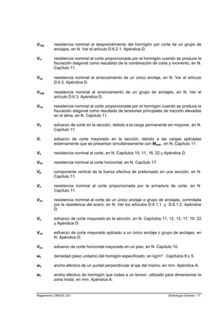 Vcbg      resistencia nominal al desprendimiento del hormigón por corte de un grupo de
          anclajes, en N. Ver el artículo D.6.2.1. Apéndice D.

Vci       resistencia nominal al corte proporcionada por el hormigón cuando se produce la
          fisuración diagonal como resultado de la combinación de corte y momento, en N.
          Capítulo 11.

Vcp       resistencia nominal al arrancamiento de un único anclaje, en N. Ver el artículo
          D.6.3. Apéndice D.

Vcpg      resistencia nominal al arrancamiento de un grupo de anclajes, en N. Ver el
          artículo D.6.3. Apéndice D.

Vcw       resistencia nominal al corte proporcionada por el hormigón cuando se produce la
          fisuración diagonal como resultado de tensiones principales de tracción elevadas
          en el alma, en N. Capítulo 11.

Vd        esfuerzo de corte en la sección, debido a la carga permanente sin mayorar, en N.
          Capítulo 11.

Vi        esfuerzo de corte mayorado en la sección, debido a las cargas aplicadas
          externamente que se presentan simultáneamente con Mmáx , en N. Capítulo 11.

Vn        resistencia nominal al corte, en N. Capítulos 10, 11, 18, 22 y Apéndice D.

Vnh       resistencia nominal al corte horizontal, en N. Capítulo 17.

Vp        componente vertical de la fuerza efectiva de pretensado en una sección, en N.
          Capítulo 11.

Vs        resistencia nominal al corte proporcionada por la armadura de corte, en N.
          Capítulo 11.

Vsa       resistencia nominal al corte de un único anclaje o grupo de anclajes, controlada
          por la resistencia del acero, en N. Ver los artículos D.6.1.1. y D.6.1.2. Apéndice
          D.

Vu        esfuerzo de corte mayorado en la sección, en N. Capítulos 11, 12, 13, 17, 18, 22
          y Apéndice D.

Vua       esfuerzo de corte mayorado aplicado a un único anclaje o grupo de anclajes, en
          N. Apéndice D.

Vus       esfuerzo de corte horizontal mayorado en un piso, en N. Capítulo 10.

wc        densidad (peso unitario) del homigón especificado, en kg/m³ . Capítulos 8 y 9.

ws        ancho efectivo de un puntal perpendicular al eje del mismo, en mm. Apéndice A.

wt        ancho efectivo de hormigón que rodea a un tensor, utilizado para dimensionar la
          zona nodal, en mm. Apéndice A.


Reglamento CIRSOC 201                                                     Simbología General - 17
 