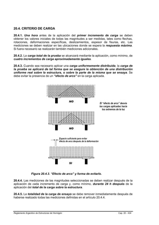 20.4. CRITERIO DE CARGA

20.4.1. Una hora antes de la aplicación del primer incremento de carga se deben
obtener los valores iniciales de todas las magnitudes a ser medidas, tales como flechas,
rotaciones, deformaciones específicas, deslizamientos, espesor de fisuras, etc. Las
mediciones se deben realizar en las ubicaciones donde se espera la respuesta máxima.
Si fuera necesario se realizarán también mediciones adicionales.

20.4.2. La carga total de la prueba se alcanzará mediante la aplicación, como mínimo, de
cuatro incrementos de carga aproximadamente iguales.

20.4.3. Cuando sea necesario aplicar una carga uniformemente distribuida, la carga de
la prueba se aplicará de tal forma que se asegure la obtención de una distribución
uniforme real sobre la estructura, o sobre la parte de la misma que se ensaya. Se
debe evitar la presencia de un “efecto de arco” en la carga aplicada.




                Figura 20.4.3. “Efecto de arco” y forma de evitarlo.

20.4.4. Las mediciones de las magnitudes seleccionadas se deben realizar después de la
aplicación de cada incremento de carga y, como mínimo, durante 24 h después de la
aplicación del total de la carga sobre la estructura.

20.4.5. La totalidad de la carga de ensayo se debe remover inmediatamente después de
haberse realizado todas las mediciones definidas en el artículo 20.4.4.




Reglamento Argentino de Estructuras de Hormigón                              Cap. 20 - 434
 