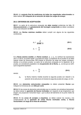 20.4.6. Un conjunto final de mediciones de todas las magnitudes seleccionadas se
debe realizar 24 h después de la remoción de todas las cargas de ensayo.


20.5. CRITERIOS DE ACEPTACIÓN

20.5.1. La parte de la estructura ensayada no debe mostrar evidencias de falla. El
descascaramiento y el aplastamiento del hormigón comprimido se deben considerar
como una indicación de falla.

20.5.2. Las flechas máximas medidas deben cumplir con alguna de las siguientes
condiciones:



                                        l2
                             ∆1 ≤        t
                                                                                 (20-1)
                                    20 000 h

                                     ∆1
                             ∆r ≤                                                (20-2)
                                      4



Si la flecha máxima medida y la flecha residual, ∆1 y ∆r , no verifican las expresiones
                                                      B   B   B   B




(20-1) ó (20-2), se podrá repetir la prueba de carga. La repetición de la prueba no se debe
realizar antes de transcurridas 72 h desde la remoción de todas las cargas correspon-
dientes a la primera prueba. La parte de la estructura ensayada en la repetición de la
prueba, se considerará aceptable si la recuperación de la flecha, ∆r , es tal que se verifi-
                                                                      B   B




que la siguiente expresión:

                                     ∆2
                             ∆r ≤                                             (20-3)
                                      5
siendo:

          ∆2      la flecha máxima medida durante la segunda prueba con relación a la
                  posición de la estructura al iniciarse la segunda prueba de carga, en mm.


20.5.3. Los elementos estructurales ensayados no deben presentar fisuras que
indiquen la inminencia de una falla por corte.

20.5.4. En las zonas de elementos estructurales que no cuenten con armadura transversal,
se debe evaluar la aparición de fisuras inclinadas con respecto al eje longitudinal, que
tengan una proyección horizontal mayor que la altura del elemento en el punto medio de
la fisura.

20.5.5. En las zonas de anclajes o empalmes, se deben evaluar las causas y las
consecuencias de la aparición de varias fisuras inclinadas cortas, o fisuras
horizontales a lo largo de la línea de armadura.



Reglamento CIRSOC 201                                                           Cap. 20 - 435
 
