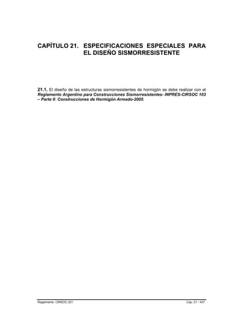 CAPÍTULO 21. ESPECIFICACIONES ESPECIALES PARA
             EL DISEÑO SISMORRESISTENTE




21.1. El diseño de las estructuras sismorresistentes de hormigón se debe realizar con el
Reglamento Argentino para Construcciones Sismorresistentes- INPRES-CIRSOC 103
– Parte II: Construcciones de Hormigón Armado-2005.




Reglamento CIRSOC 201                                                        Cap. 21 - 437
 
