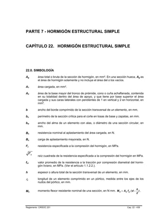 PARTE 7 - HORMIGÓN ESTRUCTURAL SIMPLE


CAPÍTULO 22. HORMIGÓN ESTRUCTURAL SIMPLE




22.0. SIMBOLOGÍA

Ag               B                           B           área total o bruta de la sección de hormigón, en mm². En una sección hueca, Ag es   B   B




                                                         el área de hormigón solamente y no incluye el área del o los vacíos.

A1               B                                   B   área cargada, en mm².

A2               B                       B               área de la base mayor del tronco de pirámide, cono o cuña achaflanada, contenida
                                                         en su totalidad dentro del área de apoyo, y que tiene por base superior el área
                                                         cargada y sus caras laterales con pendientes de 1 en vertical y 2 en horizontal, en
                                                         mm².

b            B       B                                   ancho del borde comprimido de la sección transversal de un elemento, en mm.

bo           B                       B                   perímetro de la sección crítica para el corte en losas de base y zapatas, en mm.

bw           B                               B           ancho del alma de un elemento con alas, o diámetro de una sección circular, en
                                                         mm.

Bn               B                           B
                                                         resistencia nominal al aplastamiento del área cargada, en N.

Bu               B                           B           carga de aplastamiento mayorada, en N.

f'c      B                       B                       resistencia especificada a la compresión del hormigón, en MPa.

                             f' c
                                                         raíz cuadrada de la resistencia especificada a la compresión del hormigón en MPa.

fct
 B                           B                           valor promedio de la resistencia a la tracción por compresión diametral del hormi-
                                                         gón liviano, en MPa. (Ver el artículo 1.1.2.2.).

h                                                        espesor o altura total de la sección transversal de un elemento, en mm.

lc   B               B
                                                         longitud de un elemento comprimido en un pórtico, medida entre los ejes de los
                                                         nudos del pórtico, en mm.

                                                                                                                                         a
Mn                                                       momento flexor resistente nominal de una sección, en N mm. M n = As f y ( d −       ).
                                                                                                                                         2
                         B                       B




Reglamento CIRSOC 201                                                                                                          Cap. 22 - 439
 