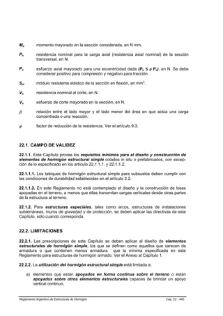 Mu      B       B           momento mayorado en la sección considerada, en N mm.

Pn  B       B               resistencia nominal para la carga axial (resistencia axial nominal) de la sección
                            transversal, en N.

Pu  B       B
                            esfuerzo axial mayorado para una excentricidad dada (Pu ≤ φ Pn), en N. Se debe
                                                                                          B       B       B   B




                            considerar positivo para compresión y negativo para tracción.

Sm  B               B       módulo resistente elástico de la sección en flexión, en mm3.      P       P




Vn  B       B               resistencia nominal al corte, en N.

Vu  B       B               esfuerzo de corte mayorado en la sección, en N.

β                           relación entre el lado mayor y el lado menor del área en que actúa una carga
                            concentrada o una reacción.

φ                           factor de reducción de la resistencia. Ver el artículo 9.3.



22.1. CAMPO DE VALIDEZ

22.1.1. Este Capítulo provee los requisitos mínimos para el diseño y construcción de
elementos de hormigón estructural simple colados in situ o prefabricados, con excep-
ción de lo especificado en los artículo 22.1.1.1. y 22.1.1.2.

22.1.1.1. Los tabiques de hormigón estructural simple para subsuelos deben cumplir con
las condiciones de durabilidad establecidas en el artículo 2.2.

22.1.1.2. En este Reglamento no está contemplado el diseño y la construcción de losas
apoyadas en el terreno, a menos que ellas transmitan cargas verticales desde otras partes
de la estructura al terreno.

22.1.2. Para estructuras especiales, tales como arcos, estructuras de instalaciones
subterráneas, muros de gravedad y de protección, se deben aplicar las directivas de este
Capítulo, sólo cuando corresponda.


22.2. LIMITACIONES

22.2.1. Las prescripciones de este Capítulo se deben aplicar al diseño de elementos
estructurales de hormigón simple, los que se definen como aquellos que carecen de
armadura o que contienen menos armadura que la mínima especificada en este
Reglamento para estructuras de hormigón armado. Ver el Anexo al Capítulo 1.

22.2.2. La utilización del hormigón estructural simple está limitada a:

                        a) elementos que están apoyados en forma continua sobre el terreno o están
                           apoyados sobre otros elementos estructurales capaces de brindar un apoyo
                           vertical continuo,


Reglamento Argentino de Estructuras de Hormigón                                                                   Cap. 22 - 440
 