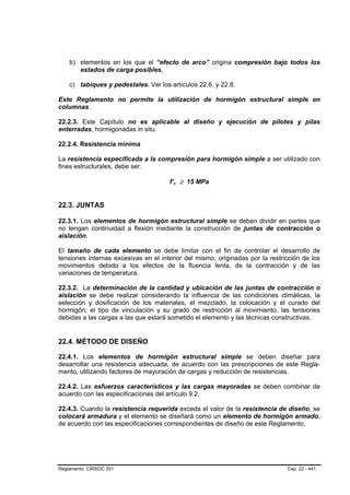 b) elementos en los que el “efecto de arco” origina compresión bajo todos los
       estados de carga posibles,

    c) tabiques y pedestales. Ver los artículos 22.6. y 22.8.

Este Reglamento no permite la utilización de hormigón estructural simple en
columnas.

22.2.3. Este Capítulo no es aplicable al diseño y ejecución de pilotes y pilas
enterradas, hormigonadas in situ.

22.2.4. Resistencia mínima

La resistencia especificada a la compresión para hormigón simple a ser utilizado con
fines estructurales, debe ser:

                                      f’c ≥ 15 MPa
                                        B   B




22.3. JUNTAS

22.3.1. Los elementos de hormigón estructural simple se deben dividir en partes que
no tengan continuidad a flexión mediante la construcción de juntas de contracción o
aislación.

El tamaño de cada elemento se debe limitar con el fin de controlar el desarrollo de
tensiones internas excesivas en el interior del mismo, originadas por la restricción de los
movimientos debido a los efectos de la fluencia lenta, de la contracción y de las
variaciones de temperatura.

22.3.2. La determinación de la cantidad y ubicación de las juntas de contracción o
aislación se debe realizar considerando la influencia de las condiciones climáticas, la
selección y dosificación de los materiales, el mezclado, la colocación y el curado del
hormigón; el tipo de vinculación y su grado de restricción al movimiento, las tensiones
debidas a las cargas a las que estará sometido el elemento y las técnicas constructivas.


22.4. MÉTODO DE DISEÑO

22.4.1. Los elementos de hormigón estructural simple se deben diseñar para
desarrollar una resistencia adecuada, de acuerdo con las prescripciones de este Regla-
mento, utilizando factores de mayoración de cargas y reducción de resistencias.

22.4.2. Las esfuerzos característicos y las cargas mayoradas se deben combinar de
acuerdo con las especificaciones del artículo 9.2.

22.4.3. Cuando la resistencia requerida exceda el valor de la resistencia de diseño, se
colocará armadura y el elemento se diseñará como un elemento de hormigón armado,
de acuerdo con las especificaciones correspondientes de diseño de este Reglamento.




Reglamento CIRSOC 201                                                          Cap. 22 - 441
 