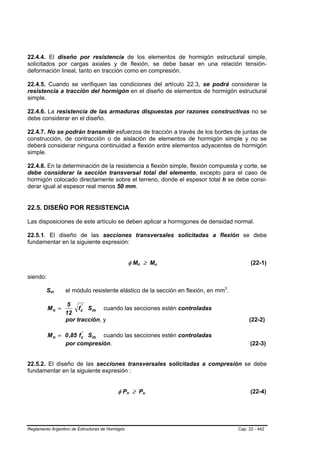 22.4.4. El diseño por resistencia de los elementos de hormigón estructural simple,
solicitados por cargas axiales y de flexión, se debe basar en una relación tensión-
deformación lineal, tanto en tracción como en compresión.

22.4.5. Cuando se verifiquen las condiciones del artículo 22.3, se podrá considerar la
resistencia a tracción del hormigón en el diseño de elementos de hormigón estructural
simple.

22.4.6. La resistencia de las armaduras dispuestas por razones constructivas no se
debe considerar en el diseño.

22.4.7. No se podrán transmitir esfuerzos de tracción a través de los bordes de juntas de
construcción, de contracción o de aislación de elementos de hormigón simple y no se
deberá considerar ninguna continuidad a flexión entre elementos adyacentes de hormigón
simple.

22.4.8. En la determinación de la resistencia a flexión simple, flexión compuesta y corte, se
debe considerar la sección transversal total del elemento, excepto para el caso de
hormigón colocado directamente sobre el terreno, donde el espesor total h se debe consi-
derar igual al espesor real menos 50 mm.


22.5. DISEÑO POR RESISTENCIA

Las disposiciones de este artículo se deben aplicar a hormigones de densidad normal.

22.5.1. El diseño de las secciones transversales solicitadas a flexión se debe
fundamentar en la siguiente expresión:


                                                      φ Mn ≥ Mu
                                                          B   B           B   B                 (22-1)

siendo:

         SmB   B   el módulo resistente elástico de la sección en flexión, en mm3.P   P




                    5    '
          Mn =          fc Sm cuando las secciones estén controladas
                   12
                   por tracción, y                                                             (22-2)

                       '
          M n = 0 ,85 fc Sm cuando las secciones estén controladas
                por compresión.                                                                (22-3)


22.5.2. El diseño de las secciones transversales solicitadas a compresión se debe
fundamentar en la siguiente expresión :


                                           φ Pn ≥ Pu
                                                  B   B           B   B                         (22-4)




Reglamento Argentino de Estructuras de Hormigón                                           Cap. 22 - 442
 