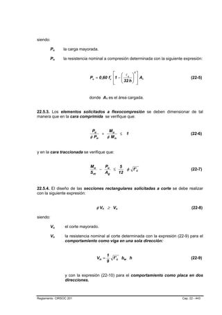 siendo:

       Pu B   B   la carga mayorada.

       Pn B   B   la resistencia nominal a compresión determinada con la siguiente expresión:


                                             ⎡    ⎛ lc ⎞ ⎤
                                                           2

                                Pn = 0 ,60 f ⎢1 − ⎜
                                                  ⎜ 32 h ⎟ ⎥ A1
                                                       c
                                                        '
                                                         ⎟                              (22-5)
                                             ⎢
                                             ⎣    ⎝      ⎠ ⎥ ⎦


                               donde A1 es el área cargada.
                                               B   B




22.5.3. Los elementos solicitados a flexocompresión se deben dimensionar de tal
manera que en la cara comprimida se verifique que:


                                 Pu     Mu
                                     +      ≤                        1                  (22-6)
                                φ Pn   φ Mn


y en la cara traccionada se verifique que:


                                Mu   P    5
                                   − u ≤    φ                            f' c           (22-7)
                                Sm   Ag  12


22.5.4. El diseño de las secciones rectangulares solicitadas a corte se debe realizar
con la siguiente expresión:


                                   φ Vn ≥ Vu
                                       B   B                 B   B                      (22-8)

siendo:

       Vu B   B   el corte mayorado.

       Vn B   B   la resistencia nominal al corte determinada con la expresión (22-9) para el
                  comportamiento como viga en una sola dirección:


                                                   1
                                   Vn =                     f ' c bw h                  (22-9)
                                                   9


                  y con la expresión (22-10) para el comportamiento como placa en dos
                  direcciones.



Reglamento CIRSOC 201                                                             Cap. 22 - 443
 