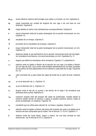 wt,máx      ancho efectivo máximo del hormigón que rodea a un tensor, en mm. Apéndice A.

wu          carga mayorada por unidad de longitud de una viga o de una losa en una
            dirección. Capítulo 8.

W           carga debida al viento o las solicitaciones correspondientes. Capítulo 9.

x           menor dimensión total de la parte rectangular de la sección transversal, en mm.
            Capítulo 13.

Xi          resultado de un ensayo. Capítulo 5.

X           promedio de (n) resultados de ensayos. Capítulo 5.

y           mayor dimensión total de la parte rectangular de la sección transversal, en mm.
            Capítulo 13.

yt          distancia desde el eje baricéntrico de la sección transversal bruta del hormigón,
            sin considerar la armadura, a la cara traccionada, en mm. Capítulos 9 y 11.

α           ángulo que define la orientación de la armadura. Capítulo 11 y Apéndice A.

αf          relación entre la rigidez a flexión de la sección de una viga y la rigidez a flexión
            de una faja de losa, cuyo ancho está limitado lateralmente por los ejes centrales
            de los paños de losa adyacentes (si los hubiera) a cada lado de la viga. Capítulos
            9 y 13.

αfm         valor promedio de αf para todas las vigas de borde de un paño de losa. Capítulo
            9.

αf1         αf en la dirección de l1 . Capítulo 13.

αf2         αf en la dirección de l2 . Capítulo 13.

αi          ángulo entre el eje de un puntal y las barras de la capa i de armadura que
            atraviesa dicho puntal. Apéndice A.

αpx         variación angular total del trazado del cable de pretensado, medida desde el
            extremo desde donde se efectúa o aplica el tesado (extremo activo), hasta el
            punto considerado, en radianes. Capítulo 18.

αs          constante que se utiliza para calcular Vc en losas y zapatas. Capítulo 11.

αv          relación entre la rigidez a flexión del brazo del conector de corte y la rigidez de la
            sección de losa compuesta que lo rodea. Ver el artículo 11.12.4.5. Capítulo 11.

β           relación entre las luces libres, mayor y menor, de una losa armada en dos
            direcciones. Ver el artículo 9.5.3.3. Capítulo 9.




Reglamento Argentino de Estructuras de Hormigón                               Simbología General - 18
 