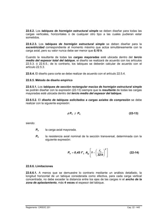22.6.2. Los tabiques de hormigón estructural simple se deben diseñar para todas las
cargas verticales, horizontales o de cualquier otro tipo a las cuales pudieran estar
sometidos.

22.6.2.3. Los tabiques de hormigón estructural simple se deben diseñar para la
excentricidad correspondiente al momento máximo que actúa simultáneamente con la
carga axial, pero su valor nunca debe ser menor que 0,10 h.

Cuando la resultante de todas las cargas mayoradas esté ubicada dentro del tercio
medio del espesor total del tabique, el diseño se realizará de acuerdo con los artículos
22.5.3. ó 22.6.5.; de lo contrario, los tabiques se deberán calcular de acuerdo con el
artículo 22.5.3.

22.6.4. El diseño para corte se debe realizar de acuerdo con el artículo 22.5.4.

22.6.5. Método de diseño empírico

22.6.5.1. Los tabiques de sección rectangular maciza de hormigón estructural simple
se podrán diseñar con la expresión (22-13) siempre que la resultante de todas las cargas
mayoradas esté ubicada dentro del tercio medio del espesor del tabique.

22.6.5.2. El diseño de tabiques solicitados a cargas axiales de compresión se debe
realizar con la siguiente expresión:


                                   φ Pn ≥ Pu
                                       B   B   B   B                                (22-13)


siendo:

          Pu
           B   B   la carga axial mayorada.

          Pn
           B   B   la resistencia axial nominal de la sección transversal, determinada con la
                   siguiente expresión:


                                                        ⎡    ⎛ l ⎞ ⎤
                                                                     2

                                    Pn = 0 ,45 f ' c Ag ⎢1 − ⎜ c ⎟ ⎥                 (22-14)
                                                        ⎢
                                                        ⎣    ⎝ 32 h ⎠ ⎥⎦


22.6.6. Limitaciones

22.6.6.1. A menos que se demuestre lo contrario mediante un análisis detallado, la
longitud horizontal de un tabique considerada como efectiva, para cada carga vertical
concentrada, no debe exceder la distancia entre los ejes de las cargas ni el ancho de la
zona de aplastamiento, más 4 veces el espesor del tabique.




Reglamento CIRSOC 201                                                              Cap. 22 - 445
 
