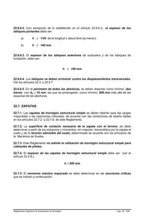 22.6.6.2. Con excepción de lo establecido en el artículo 22.6.6.3., el espesor de los
tabiques portantes debe ser:

       a)             h ≥ 1/24 de la longitud o altura libre (la menor),

       b)             h ≥ 140 mm


22.6.6.3. El espesor de los tabiques exteriores de subsuelos y de los tabiques de
fundación, debe ser:


                                                  h ≥ 190 mm


22.6.6.4. Los tabiques se deben arriostrar contra los desplazamientos transversales.
Ver los artículos 22.3. y 22.4.7.

22.6.6.5. En el perímetro de todas las aberturas, se deben disponer como mínimo, dos
barras con db ≥ 16 mm, las que se prolongarán, como mínimo, 600 mm más allá de las
                  B   B




esquinas de las aberturas.


22.7. ZAPATAS

22.7.1. Las zapatas de hormigón estructural simple se deben diseñar para las cargas
mayoradas y las reacciones inducidas, de acuerdo con las condiciones de diseño dadas
en los artículos 22.7.2. a 22.7.8. de este Reglamento.

22.7.2. La superficie de contacto necesaria de la zapata con el terreno ,se debe
determinar a partir de los esfuerzos y momentos, sin mayorar, transmitidos por la zapata al
suelo y de la tensión admisible del suelo, determinada de acuerdo con los principios de
la Mecánica de Suelos.

22.7.3. Este Reglamento no admite la utilización de hormigón estructural simple para
cabezales de pilotes.

22.7.4. El espesor de las zapatas de hormigón estructural simple debe ser (ver el
artículo 22.4.8.):

                                                  h ≥ 200 mm


22.7.5. El momento máximo mayorado se debe determinar en las secciones críticas
que se indican a continuación.




Reglamento Argentino de Estructuras de Hormigón                                 Cap. 22 - 446
 
