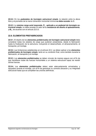 22.8.2. En los pedestales de hormigón estructural simple, la relación entre la altura
libre y el promedio de la menor dimensión horizontal mínima no debe exceder de 3.

22.8.3. La máxima carga axial mayorada, Pu , aplicada a un pedestal de hormigón es-
                                                  B   B




tructural simple, no debe exceder el valor de la resistencia de diseño al aplastamiento,
φ Bn , de acuerdo con el artículo 22.5.5.
    B   B




22.9. ELEMENTOS PREFABRICADOS

22.9.1. El diseño de los elementos prefabricados de hormigón estructural simple debe
considerar todas los estados de carga que pudieran presentarse, desde la fabricación
hasta la finalización de la estructura, incluyendo el desencofrado, el almacenamiento, el
transporte y el montaje.

22.9.2. Las limitaciones establecidas en el artículo 22.2. se deben aplicar a los elementos
prefabricados de hormigón simple, tanto en su condición final, como también durante la
fabricación, el transporte y el montaje.

22.9.3. Los elementos prefabricados se deben vincular de manera segura con el fin de
que transfieran todas las fuerzas horizontales a un sistema estructural capaz de resistir
dichas fuerzas.

22.9.4. Los elementos prefabricados deben estar adecuadamente arriostrados y
apoyados durante el montaje, con el fin de garantizar su correcta ubicación y su integridad
estructural hasta que se completen las uniones definitivas.




Reglamento Argentino de Estructuras de Hormigón                                 Cap. 22 - 448
 