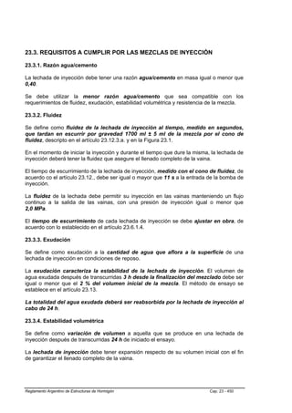 23.3. REQUISITOS A CUMPLIR POR LAS MEZCLAS DE INYECCIÓN

23.3.1. Razón agua/cemento

La lechada de inyección debe tener una razón agua/cemento en masa igual o menor que
0,40.

Se debe utilizar la menor razón agua/cemento que sea compatible con los
requerimientos de fluidez, exudación, estabilidad volumétrica y resistencia de la mezcla.

23.3.2. Fluidez

Se define como fluidez de la lechada de inyección al tiempo, medido en segundos,
que tardan en escurrir por gravedad 1700 ml ± 5 ml de la mezcla por el cono de
fluidez, descripto en el artículo 23.12.3.a. y en la Figura 23.1.

En el momento de iniciar la inyección y durante el tiempo que dure la misma, la lechada de
inyección deberá tener la fluidez que asegure el llenado completo de la vaina.

El tiempo de escurrimiento de la lechada de inyección, medido con el cono de fluidez, de
acuerdo co el artículo 23.12., debe ser igual o mayor que 11 s a la entrada de la bomba de
inyección.

La fluidez de la lechada debe permitir su inyección en las vainas manteniendo un flujo
continuo a la salida de las vainas, con una presión de inyección igual o menor que
2,0 MPa.

El tiempo de escurrimiento de cada lechada de inyección se debe ajustar en obra, de
acuerdo con lo establecido en el artículo 23.6.1.4.

23.3.3. Exudación

Se define como exudación a la cantidad de agua que aflora a la superficie de una
lechada de inyección en condiciones de reposo.

La exudación caracteriza la estabilidad de la lechada de inyección. El volumen de
agua exudada después de transcurridas 3 h desde la finalización del mezclado debe ser
igual o menor que el 2 % del volumen inicial de la mezcla. El método de ensayo se
establece en el artículo 23.13.

La totalidad del agua exudada deberá ser reabsorbida por la lechada de inyección al
cabo de 24 h.

23.3.4. Estabilidad volumétrica

Se define como variación de volumen a aquella que se produce en una lechada de
inyección después de transcurridas 24 h de iniciado el ensayo.

La lechada de inyección debe tener expansión respecto de su volumen inicial con el fin
de garantizar el llenado completo de la vaina.




Reglamento Argentino de Estructuras de Hormigón                             Cap. 23 - 450
 