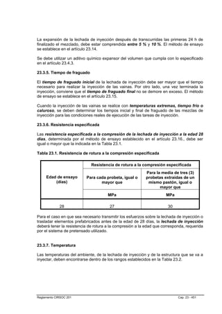 La expansión de la lechada de inyección después de transcurridas las primeras 24 h de
finalizado el mezclado, debe estar comprendida entre 5 % y 10 %. El método de ensayo
se establece en el artículo 23.14.

Se debe utilizar un aditivo químico expansor del volumen que cumpla con lo especificado
en el artículo 23.4.3.

23.3.5. Tiempo de fraguado

El tiempo de fraguado inicial de la lechada de inyección debe ser mayor que el tiempo
necesario para realizar la inyección de las vainas. Por otro lado, una vez terminada la
inyección, conviene que el tiempo de fraguado final no se demore en exceso. El método
de ensayo se establece en el artículo 23.15.

Cuando la inyección de las vainas se realice con temperaturas extremas, tiempo frío o
caluroso, se deben determinar los tiempos inicial y final de fraguado de las mezclas de
inyección para las condiciones reales de ejecución de las tareas de inyección.

23.3.6. Resistencia especificada

Las resistencia especificada a la compresión de la lechada de inyección a la edad 28
días, determinada por el método de ensayo establecido en el artículo 23.16., debe ser
igual o mayor que la indicada en la Tabla 23.1.

Tabla 23.1. Resistencia de rotura a la compresión especificada

                             Resistencia de rotura a la compresión especificada
                                                           Para la media de tres (3)
     Edad de ensayo       Para cada probeta, igual o       probetas extraídas de un
         (días)                  mayor que                  mismo pastón, igual o
                                                                  mayor que
                                      MPa                            MPa

             28                        27                              30

Para el caso en que sea necesario transmitir los esfuerzos sobre la lechada de inyección o
trasladar elementos prefabricados antes de la edad de 28 días, la lechada de inyección
deberá tener la resistencia de rotura a la compresión a la edad que corresponda, requerida
por el sistema de pretensado utilizado.


23.3.7. Temperatura

Las temperaturas del ambiente, de la lechada de inyección y de la estructura que se va a
inyectar, deben encontrarse dentro de los rangos establecidos en la Tabla 23.2.




Reglamento CIRSOC 201                                                       Cap. 23 - 451
 