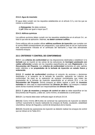 23.4.2. Agua de mezclado

El agua debe cumplir con los requisitos establecidos en el artículo 3.3 y con los que se
indican a continuación.

    a) Detergentes: No debe contener.
    b) pH: Debe ser igual o mayor que 7.

23.4.3. Aditivos químicos

Los aditivos químicos deben cumplir con los requisitos establecidos en el artículo 3.4., en
todo lo que sea de aplicación. Además, no deben contener sulfitos.

Como aditivos sólo se pueden utilizar aditivos auxiliares de inyección, que cumplan con
la norma IRAM correspondiente (en preparación), cuya aptitud para el uso en inyecciones
esté expresamente indicada en el certificado del fabricante y haya sido demostrada
mediante ensayos.


23.5. CRITERIOS Y CONTROL DE CONFORMIDAD

23.5.1. Los criterios de conformidad son las disposiciones destinadas a establecer si la
lechada que se inyectó en las vainas de las estructuras de hormigón postesado con
cables adherentes cumple con los requisitos especificados por este Reglamento y los
Documentos del Proyecto. Los criterios de conformidad contenidos en este capítulo
están referidos a las propiedades de la lechada de inyección en estado fresco y
endurecido.

23.5.2. El control de conformidad constituye el conjunto de acciones y decisiones
destinadas a la recepción de la lechada de inyección, aplicando los criterios de
conformidad. Se basa en la realización de ensayos normalizados que miden las
propiedades de la lechada de inyección especificada en el artículo 23.3. y en los
Documentos del Proyecto. Dichos ensayos se deben realizar a partir de muestras
extraídas en obra bajo la responsabilidad del Director de Obra. Los ensayos a realizar
sobre dichas muestras también son responsabilidad del Director de Obra.

23.5.3. El plan de muestreo y ensayos de control en obra se debe especificar en los
Documentos del Proyecto, y debe ser, como mínimo, el establecido a continuación.

23.5.3.1. La mezcla debe estar verificada según el artículo 23.3.8.

23.5.3.2. Como mínimo 24 h antes de comenzar las operaciones de inyección se deberá
verificar nuevamente la mezcla realizando los ensayos de fluidez, exudación, estabilidad
volumétrica, tiempo de fraguado y control de temperatura de la mezcla.

23.5.3.3. Durante las operaciones de inyección se deberán realizar los ensayos de control
que se indican en la Tabla 23.3.




Reglamento CIRSOC 201                                                        Cap. 23 - 453
 