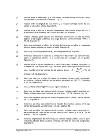 β         relación entre el lado mayor y el lado menor del área en que actúa una carga
          concentrada o una reacción. Capítulos 11 y 22.

β         relación entre la longitud del lado mayor y la longitud del lado menor de una
          zapata o cabezal de pilotes. Capítulo 15.

βb        relación entre el área de la armadura longitudinal interrumpida en una sección y
          el área total de la armadura traccionada de la sección. Capítulo 12.

βd        relación utilizada para calcular los momentos amplificados en las columnas
          debidos a las cargas sostenidas o de larga duración. Ver los artículos 10.11.1. y
          10.3.6. Capítulo 10.

βn        factor que considera el efecto del anclaje de los tensores sobre la resistencia
          efectiva a la compresión de una zona nodal. Apéndice A.

βp        factor que se utiliza para calcular Vc en losas pretensadas. Capítulo 11.

βs        factor que considera el efecto de la armadura de fisuración y de confinamiento,
          sobre la resistencia efectiva a la compresión del hormigón, en un puntal.
          Apéndice A.

βt        relación entre la rigidez a torsión de la sección de la viga de borde y la rigidez a
          la flexión de una faja de losa cuyo ancho es igual a la longitud de la luz de la
                                                                              E cb C
          viga, medida entre los centros de los apoyos, siendo β t =                   . Ver el
                                                                            2 E cs I s
          artículo 13.6.4.2. Capítulo 13.

β1        factor que relaciona la altura del bloque de tensiones de compresión rectangular
          equivalente con la profundidad del eje neutro. Ver el artículo 10.2.7.3. Capítulos
          8, 10, 18 y Apéndice B.

γc        masa unitaria del hormigón fresco, en kg/m3. Capítulo 6.

γf        factor que se utiliza para determinar el momento no balanceado transmitido por
          flexión en las uniones losa-columna. Ver el artículo 13.5.3.2. Capítulo 11 y 13.

γp        factor que depende del tipo de acero de pretensado a utilizar. Ver el artículo
          18.7.2. Capítulo 18.

γs        factor que se utiliza para determinar la fracción de armadura ubicada en la faja
          central de la zapata. Ver el artículo 15.4.4.2.. Capítulo 15.

γv        factor que se utiliza para determinar el momento no balanceado transmitido por
          excentricidad del corte en las uniones losa-columna, siendo γv = 1- γf . Ver el
          artículo 11.12.6.1. Capítulo 11.

δns       factor de amplificación de momentos para pórticos indesplazables, utilizado para
          reflejar los efectos de la curvatura entre los extremos del elemento comprimido.
          Capítulo 10.



Reglamento CIRSOC 201                                                       Simbología General - 19
 